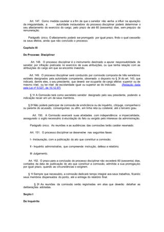 Art. 147. Como medida cautelar e a fim de que o servidor não venha a influir na apuração
da irregularidade, a autoridade instauradora do processo disciplinar poderá determinar o
seu afastamento do exercício do cargo, pelo prazo de até 60 (sessenta) dias, sem prejuízo da
remuneração.
Parágrafo único. O afastamento poderá ser prorrogado por igual prazo, findo o qual cessarão
os seus efeitos, ainda que não concluído o processo.
Capítulo III
Do Processo Disciplinar
Art. 148. O processo disciplinar é o instrumento destinado a apurar responsabilidade de
servidor por infração praticada no exercício de suas atribuições, ou que tenha relação com as
atribuições do cargo em que se encontre investido.
Art. 149. O processo disciplinar será conduzido por comissão composta de três servidores
estáveis designados pela autoridade competente, observado o disposto no § 3o do art. 143, que
indicará, dentre eles, o seu presidente, que deverá ser ocupante de cargo efetivo superior ou de
mesmo nível, ou ter nível de escolaridade igual ou superior ao do indiciado. (Redação dada
pela Lei nº 9.527, de 10.12.97)
§ 1o A Comissão terá como secretário servidor designado pelo seu presidente, podendo a
indicação recair em um de seus membros.
§ 2o Não poderá participar de comissão de sindicância ou de inquérito, cônjuge, companheiro
ou parente do acusado, consanguíneo ou afim, em linha reta ou colateral, até o terceiro grau.
Art. 150. A Comissão exercerá suas atividades com independência e imparcialidade,
assegurado o sigilo necessário à elucidação do fato ou exigido pelo interesse da administração.
Parágrafo único. As reuniões e as audiências das comissões terão caráter reservado.
Art. 151. O processo disciplinar se desenvolve nas seguintes fases:
I - Instauração, com a publicação do ato que constituir a comissão;
II - Inquérito administrativo, que compreende instrução, defesa e relatório;
III -Julgamento.
Art. 152. O prazo para a conclusão do processo disciplinar não excederá 60 (sessenta) dias,
contados da data de publicação do ato que constituir a comissão, admitida a sua prorrogação
por igual prazo, quando as circunstâncias o exigirem.
§ 1o Sempre que necessário, a comissão dedicará tempo integral aos seus trabalhos, ficando
seus membros dispensados do ponto, até a entrega do relatório final.
§ 2o As reuniões da comissão serão registradas em atas que deverão detalhar as
deliberações adotadas.
Seção I
Do Inquérito
 
