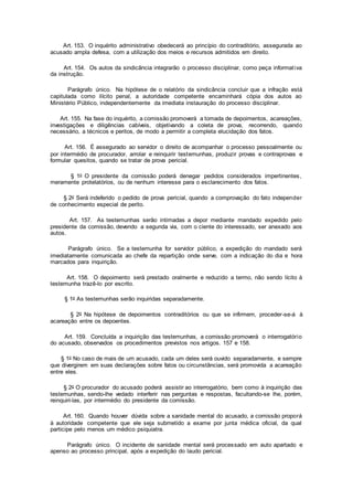 Art. 153. O inquérito administrativo obedecerá ao princípio do contraditório, assegurada ao
acusado ampla defesa, com a utilização dos meios e recursos admitidos em direito.
Art. 154. Os autos da sindicância integrarão o processo disciplinar, como peça informativa
da instrução.
Parágrafo único. Na hipótese de o relatório da sindicância concluir que a infração está
capitulada como ilícito penal, a autoridade competente encaminhará cópia dos autos ao
Ministério Público, independentemente da imediata instauração do processo disciplinar.
Art. 155. Na fase do inquérito, a comissão promoverá a tomada de depoimentos, acareações,
investigações e diligências cabíveis, objetivando a coleta de prova, recorrendo, quando
necessário, a técnicos e peritos, de modo a permitir a completa elucidação dos fatos.
Art. 156. É assegurado ao servidor o direito de acompanhar o processo pessoalmente ou
por intermédio de procurador, arrolar e reinquirir testemunhas, produzir provas e contraprovas e
formular quesitos, quando se tratar de prova pericial.
§ 1o O presidente da comissão poderá denegar pedidos considerados impertinentes,
meramente protelatórios, ou de nenhum interesse para o esclarecimento dos fatos.
§ 2o Será indeferido o pedido de prova pericial, quando a comprovação do fato independer
de conhecimento especial de perito.
Art. 157. As testemunhas serão intimadas a depor mediante mandado expedido pelo
presidente da comissão, devendo a segunda via, com o ciente do interessado, ser anexado aos
autos.
Parágrafo único. Se a testemunha for servidor público, a expedição do mandado será
imediatamente comunicada ao chefe da repartição onde serve, com a indicação do dia e hora
marcados para inquirição.
Art. 158. O depoimento será prestado oralmente e reduzido a termo, não sendo lícito à
testemunha trazê-lo por escrito.
§ 1o As testemunhas serão inquiridas separadamente.
§ 2o Na hipótese de depoimentos contraditórios ou que se infirmem, proceder-se-á à
acareação entre os depoentes.
Art. 159. Concluída a inquirição das testemunhas, a comissão promoverá o interrogatório
do acusado, observados os procedimentos previstos nos artigos. 157 e 158.
§ 1o No caso de mais de um acusado, cada um deles será ouvido separadamente, e sempre
que divergirem em suas declarações sobre fatos ou circunstâncias, será promovida a acareação
entre eles.
§ 2o O procurador do acusado poderá assistir ao interrogatório, bem como à inquirição das
testemunhas, sendo-lhe vedado interferir nas perguntas e respostas, facultando-se lhe, porém,
reinquiri-las, por intermédio do presidente da comissão.
Art. 160. Quando houver dúvida sobre a sanidade mental do acusado, a comissão proporá
à autoridade competente que ele seja submetido a exame por junta médica oficial, da qual
participe pelo menos um médico psiquiatra.
Parágrafo único. O incidente de sanidade mental será processado em auto apartado e
apenso ao processo principal, após a expedição do laudo pericial.
 
