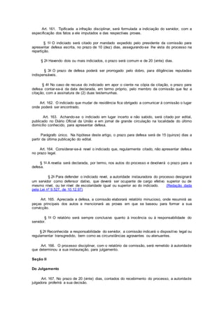 Art. 161. Tipificada a infração disciplinar, será formulada a indiciação do servidor, com a
especificação dos fatos a ele imputados e das respectivas provas.
§ 1o O indiciado será citado por mandado expedido pelo presidente da comissão para
apresentar defesa escrita, no prazo de 10 (dez) dias, assegurando-se lhe vista do processo na
repartição.
§ 2o Havendo dois ou mais indiciados, o prazo será comum e de 20 (vinte) dias.
§ 3o O prazo de defesa poderá ser prorrogado pelo dobro, para diligências reputadas
indispensáveis.
§ 4o No caso de recusa do indiciado em apor o ciente na cópia da citação, o prazo para
defesa contar-se-á da data declarada, em termo próprio, pelo membro da comissão que fez a
citação, com a assinatura de (2) duas testemunhas.
Art. 162. O indiciado que mudar de residência fica obrigado a comunicar à comissão o lugar
onde poderá ser encontrado.
Art. 163. Achando-se o indiciado em lugar incerto e não sabido, será citado por edital,
publicado no Diário Oficial da União e em jornal de grande circulação na localidade do último
domicílio conhecido, para apresentar defesa.
Parágrafo único. Na hipótese deste artigo, o prazo para defesa será de 15 (quinze) dias a
partir da última publicação do edital.
Art. 164. Considerar-se-á revel o indiciado que, regularmente citado, não apresentar defesa
no prazo legal.
§ 1o A revelia será declarada, por termo, nos autos do processo e devolverá o prazo para a
defesa.
§ 2o Para defender o indiciado revel, a autoridade instauradora do processo designará
um servidor como defensor dativo, que deverá ser ocupante de cargo efetivo superior ou de
mesmo nível, ou ter nível de escolaridade igual ou superior ao do indiciado. (Redação dada
pela Lei nº 9.527, de 10.12.97)
Art. 165. Apreciada a defesa, a comissão elaborará relatório minucioso, onde resumirá as
peças principais dos autos e mencionará as provas em que se baseou para formar a sua
convicção.
§ 1o O relatório será sempre conclusivo quanto à inocência ou à responsabilidade do
servidor.
§ 2o Reconhecida a responsabilidade do servidor, a comissão indicará o dispositivo legal ou
regulamentar transgredido, bem como as circunstâncias agravantes ou atenuantes.
Art. 166. O processo disciplinar, com o relatório da comissão, será remetido à autoridade
que determinou a sua instauração, para julgamento.
Seção II
Do Julgamento
Art. 167. No prazo de 20 (vinte) dias, contados do recebimento do processo, a autoridade
julgadora proferirá a sua decisão.
 