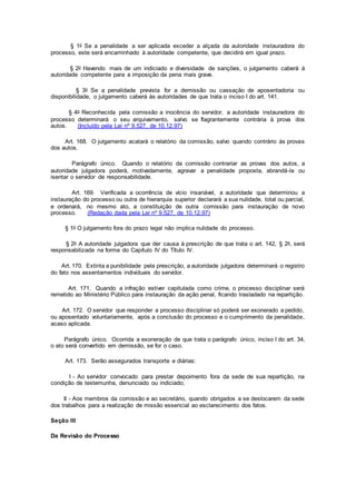 § 1o Se a penalidade a ser aplicada exceder a alçada da autoridade instauradora do
processo, este será encaminhado à autoridade competente, que decidirá em igual prazo.
§ 2o Havendo mais de um indiciado e diversidade de sanções, o julgamento caberá à
autoridade competente para a imposição da pena mais grave.
§ 3o Se a penalidade prevista for a demissão ou cassação de aposentadoria ou
disponibilidade, o julgamento caberá às autoridades de que trata o inciso I do art. 141.
§ 4o Reconhecida pela comissão a inocência do servidor, a autoridade instauradora do
processo determinará o seu arquivamento, salvo se flagrantemente contrária à prova dos
autos. (Incluído pela Lei nº 9.527, de 10.12.97)
Art. 168. O julgamento acatará o relatório da comissão, salvo quando contrário às provas
dos autos.
Parágrafo único. Quando o relatório da comissão contrariar as provas dos autos, a
autoridade julgadora poderá, motivadamente, agravar a penalidade proposta, abrandá-la ou
isentar o servidor de responsabilidade.
Art. 169. Verificada a ocorrência de vício insanável, a autoridade que determinou a
instauração do processo ou outra de hierarquia superior declarará a sua nulidade, total ou parcial,
e ordenará, no mesmo ato, a constituição de outra comissão para instauração de novo
processo. (Redação dada pela Lei nº 9.527, de 10.12.97)
§ 1o O julgamento fora do prazo legal não implica nulidade do processo.
§ 2o A autoridade julgadora que der causa à prescrição de que trata o art. 142, § 2o, será
responsabilizada na forma do Capítulo IV do Título IV.
Art. 170. Extinta a punibilidade pela prescrição, a autoridade julgadora determinará o registro
do fato nos assentamentos individuais do servidor.
Art. 171. Quando a infração estiver capitulada como crime, o processo disciplinar será
remetido ao Ministério Público para instauração da ação penal, ficando trasladado na repartição.
Art. 172. O servidor que responder a processo disciplinar só poderá ser exonerado a pedido,
ou aposentado voluntariamente, após a conclusão do processo e o cumprimento da penalidade,
acaso aplicada.
Parágrafo único. Ocorrida a exoneração de que trata o parágrafo único, inciso I do art. 34,
o ato será convertido em demissão, se for o caso.
Art. 173. Serão assegurados transporte e diárias:
I - Ao servidor convocado para prestar depoimento fora da sede de sua repartição, na
condição de testemunha, denunciado ou indiciado;
II - Aos membros da comissão e ao secretário, quando obrigados a se deslocarem da sede
dos trabalhos para a realização de missão essencial ao esclarecimento dos fatos.
Seção III
Da Revisão do Processo
 
