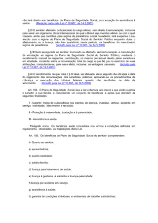 não terá direito aos benefícios do Plano de Seguridade Social, com exceção da assistência à
saúde. (Redação dada pela Lei nº 10.667, de 14.5.2003)
§ 2o O servidor afastado ou licenciado do cargo efetivo, sem direito à remuneração, inclusive
para servir em organismo oficial internacional do qual o Brasil seja membro efetivo ou com o qual
coopere, ainda que contribua para regime de previdência social no exterior, terá suspenso o seu
vínculo com o regime do Plano de Seguridade Social do Servidor Público enquanto durar o
afastamento ou a licença, não lhes assistindo, neste período, os benefícios do mencionado
regime de previdência. (Incluído pela Lei nº 10.667, de 14.5.2003)
§ 3o Será assegurada ao servidor licenciado ou afastado sem remuneração a manutenção
da vinculação ao regime do Plano de Seguridade Social do Servidor Público, mediante o
recolhimento mensal da respectiva contribuição, no mesmo percentual devido pelos servidores
em atividade, incidente sobre a remuneração total do cargo a que faz jus no exercício de suas
atribuições, computando-se, para esse efeito, inclusive, as vantagens pessoais. (Incluído pela
Lei nº 10.667, de 14.5.2003)
§ 4o O recolhimento de que trata o § 3o deve ser efetuado até o segundo dia útil após a data
do pagamento das remunerações dos servidores públicos, aplicando-se os procedimentos de
cobrança e execução dos tributos federais quando não recolhidas na data de
vencimento. (Incluído pela Lei nº 10.667, de 14.5.2003)
Art. 184. O Plano de Seguridade Social visa a dar cobertura aos riscos a que estão sujeitos
o servidor e sua família, e compreende um conjunto de benefícios e ações que atendam às
seguintes finalidades:
I - Garantir meios de subsistência nos eventos de doença, invalidez, velhice, acidente em
serviço, inatividade, falecimento e reclusão;
II - Proteção à maternidade, à adoção e à paternidade;
III - Assistência à saúde.
Parágrafo único. Os benefícios serão concedidos nos termos e condições definidos em
regulamento, observadas as disposições desta Lei.
Art. 185. Os benefícios do Plano de Seguridade Social do servidor compreendem:
I - Quanto ao servidor:
a) aposentadoria;
b) auxílio-natalidade;
c) salário-família;
d) licença para tratamento de saúde;
e) licença à gestante, à adotante e licença-paternidade;
f) licença por acidente em serviço;
g) assistência à saúde;
h) garantia de condições individuais e ambientais de trabalho satisfatórias;
 