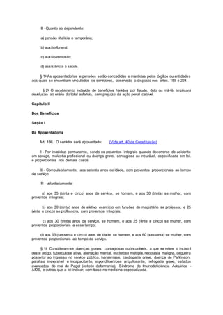 II - Quanto ao dependente:
a) pensão vitalícia e temporária;
b) auxílio-funeral;
c) auxílio-reclusão;
d) assistência à saúde.
§ 1o As aposentadorias e pensões serão concedidas e mantidas pelos órgãos ou entidades
aos quais se encontram vinculados os servidores, observado o disposto nos artes. 189 e 224.
§ 2o O recebimento indevido de benefícios havidos por fraude, dolo ou má-fé, implicará
devolução ao erário do total auferido, sem prejuízo da ação penal cabível.
Capítulo II
Dos Benefícios
Seção I
Da Aposentadoria
Art. 186. O servidor será aposentado: (Vide art. 40 da Constituição)
I - Por invalidez permanente, sendo os proventos integrais quando decorrente de acidente
em serviço, moléstia profissional ou doença grave, contagiosa ou incurável, especificada em lei,
e proporcionais nos demais casos;
II - Compulsoriamente, aos setenta anos de idade, com proventos proporcionais ao tempo
de serviço;
III - voluntariamente:
a) aos 35 (trinta e cinco) anos de serviço, se homem, e aos 30 (trinta) se mulher, com
proventos integrais;
b) aos 30 (trinta) anos de efetivo exercício em funções de magistério se professor, e 25
(vinte e cinco) se professora, com proventos integrais;
c) aos 30 (trinta) anos de serviço, se homem, e aos 25 (vinte e cinco) se mulher, com
proventos proporcionais a esse tempo;
d) aos 65 (sessenta e cinco) anos de idade, se homem, e aos 60 (sessenta) se mulher, com
proventos proporcionais ao tempo de serviço.
§ 1o Consideram-se doenças graves, contagiosas ou incuráveis, a que se refere o inciso I
deste artigo, tuberculose ativa, alienação mental, esclerose múltipla, neoplasia maligna, cegueira
posterior ao ingresso no serviço público, hanseníase, cardiopatia grave, doença de Parkinson,
paralisia irreversível e incapacitante, espondiloartrose anquilosante, nefropatia grave, estados
avançados do mal de Paget (osteíte deformante), Síndrome de Imunodeficiência Adquirida -
AIDS, e outras que a lei indicar, com base na medicina especializada.
 