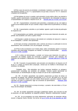 § 2o Nos casos de exercício de atividades consideradas insalubres ou perigosas, bem como
nas hipóteses previstas no art. 71, a aposentadoria de que trata o inciso III, "a" e "c", observará
o disposto em lei específica.
§ 3o Na hipótese do inciso I o servidor será submetido à junta médica oficial, que atestará a
invalidez quando caracterizada a incapacidade para o desempenho das atribuições do cargo ou
a impossibilidade de se aplicar o disposto no art. 24. (Incluído pela Lei nº 9.527, de 10.12.97)
Art. 187. A aposentadoria compulsória será automática, e declarada por ato, com vigência
a partir do dia imediato àquele em que o servidor atingir a idade-limite de permanência no serviço
ativo.
Art. 188. A aposentadoria voluntária ou por invalidez vigorará a partir da data da publicação
do respectivo ato.
§ 1o A aposentadoria por invalidez será precedida de licença para tratamento de saúde, por
período não excedente a 24 (vinte e quatro) meses.
§ 2o Expirado o período de licença e não estando em condições de reassumir o cargo ou
de ser readaptado, o servidor será aposentado.
§ 3o O lapso de tempo compreendido entre o término da licença e a publicação do ato da
aposentadoria será considerado como de prorrogação da licença.
§ 4o Para os fins do disposto no § 1o deste artigo, serão consideradas apenas as licenças
motivadas pela enfermidade ensejadora da invalidez ou doenças correlacionadas. (Incluído
pela Lei nº 11.907, de 2009)
§ 5o A critério da Administração, o servidor em licença para tratamento de saúde ou
aposentado por invalidez poderá ser convocado a qualquer momento, para avaliação das
condições que ensejaram o afastamento ou a aposentadoria. (Incluído pela Lei nº 11.907, de
2009)
Art. 189. O provento da aposentadoria será calculado com observância do disposto no § 3o
do art. 41, e revisto na mesma data e proporção, sempre que se modificar a remuneração dos
servidores em atividade.
Parágrafo único. São estendidos aos inativos quaisquer benefícios ou vantagens
posteriormente concedidas aos servidores em atividade, inclusive quando decorrentes de
transformação ou reclassificação do cargo ou função em que se deu a aposentadoria.
Art. 190. O servidor aposentado com provento proporcional ao tempo de serviço se
acometido de qualquer das moléstias especificadas no § 1o do art. 186 desta Lei e, por esse
motivo, for considerado inválido por junta médica oficial passará a perceber provento integral,
calculado com base no fundamento legal de concessão da aposentadoria. (Redação dada
pela Lei nº 11.907, de 2009)
Art. 191. Quando proporcional ao tempo de serviço, o provento não será inferior a 1/3 (um
terço) da remuneração da atividade.
Art. 194. Ao servidor aposentado será paga a gratificação natalina, até o dia vinte do mês
de dezembro, em valor equivalente ao respectivo provento, deduzido o adiantamento recebido.
Art. 195. Ao ex-combatente que tenha efetivamente participado de operações bélicas,
durante a Segunda Guerra Mundial, nos termos da Lei nº 5.315, de 12 de setembro de 1967,
 