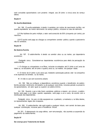 será concedida aposentadoria com provento integral, aos 25 (vinte e cinco) anos de serviço
efetivo.
Seção II
Do Auxílio-Natalidade
Art. 196. O auxílio-natalidade é devido à servidora por motivo de nascimento de filho, em
quantia equivalente ao menor vencimento do serviço público, inclusive no caso de natimorto.
§ 1o Na hipótese de parto múltiplo, o valor será acrescido de 50% (cinquenta por cento), por
nascituro.
§ 2o O auxílio será pago ao cônjuge ou companheiro servidor público, quando a parturiente
não for servidora.
Seção III
Do Salário-Família
Art. 197. O salário-família é devido ao servidor ativo ou ao inativo, por dependente
econômico.
Parágrafo único. Consideram-se dependentes econômicos para efeito de percepção do
salário-família:
I - O cônjuge ou companheiro e os filhos, inclusive os enteados até 21 (vinte e um) anos de
idade ou, se estudante, até 24 (vinte e quatro) anos ou, se inválido, de qualquer idade;
II - O menor de 21 (vinte e um) anos que, mediante autorização judicial, viver na companhia
e às expensas do servidor, ou do inativo;
III - A mãe e o pai sem economia própria.
Art. 198. Não se configura a dependência econômica quando o beneficiário do salário-
família perceber rendimento do trabalho ou de qualquer outra fonte, inclusive pensão ou provento
da aposentadoria, em valor igual ou superior ao salário-mínimo.
Art. 199. Quando o pai e mãe forem servidores públicos e viverem em comum, o salário-
família será pago a um deles; quando separados, será pago a um e outro, de acordo com a
distribuição dos dependentes.
Parágrafo único. Ao pai e à mãe equiparam-se o padrasto, a madrasta e, na falta destes,
os representantes legais dos incapazes.
Art. 200. O salário-família não está sujeito a qualquer tributo, nem servirá de base para
qualquer contribuição, inclusive para a Previdência Social.
Art. 201. O afastamento do cargo efetivo, sem remuneração, não acarreta a suspensão do
pagamento do salário-família.
Seção IV
Da Licença para Tratamento de Saúde
 