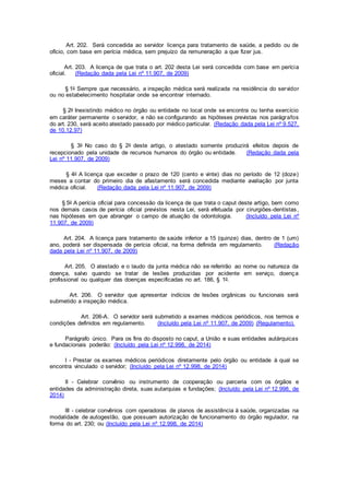 Art. 202. Será concedida ao servidor licença para tratamento de saúde, a pedido ou de
ofício, com base em perícia médica, sem prejuízo da remuneração a que fizer jus.
Art. 203. A licença de que trata o art. 202 desta Lei será concedida com base em perícia
oficial. (Redação dada pela Lei nº 11.907, de 2009)
§ 1o Sempre que necessário, a inspeção médica será realizada na residência do servidor
ou no estabelecimento hospitalar onde se encontrar internado.
§ 2o Inexistindo médico no órgão ou entidade no local onde se encontra ou tenha exercício
em caráter permanente o servidor, e não se configurando as hipóteses previstas nos parágrafos
do art. 230, será aceito atestado passado por médico particular. (Redação dada pela Lei nº 9.527,
de 10.12.97)
§ 3o No caso do § 2o deste artigo, o atestado somente produzirá efeitos depois de
recepcionado pela unidade de recursos humanos do órgão ou entidade. (Redação dada pela
Lei nº 11.907, de 2009)
§ 4o A licença que exceder o prazo de 120 (cento e vinte) dias no período de 12 (doze)
meses a contar do primeiro dia de afastamento será concedida mediante avaliação por junta
médica oficial. (Redação dada pela Lei nº 11.907, de 2009)
§ 5o A perícia oficial para concessão da licença de que trata o caput deste artigo, bem como
nos demais casos de perícia oficial previstos nesta Lei, será efetuada por cirurgiões-dentistas,
nas hipóteses em que abranger o campo de atuação da odontologia. (Incluído pela Lei nº
11.907, de 2009)
Art. 204. A licença para tratamento de saúde inferior a 15 (quinze) dias, dentro de 1 (um)
ano, poderá ser dispensada de perícia oficial, na forma definida em regulamento. (Redação
dada pela Lei nº 11.907, de 2009)
Art. 205. O atestado e o laudo da junta médica não se referirão ao nome ou natureza da
doença, salvo quando se tratar de lesões produzidas por acidente em serviço, doença
profissional ou qualquer das doenças especificadas no art. 186, § 1o.
Art. 206. O servidor que apresentar indícios de lesões orgânicas ou funcionais será
submetido a inspeção médica.
Art. 206-A. O servidor será submetido a exames médicos periódicos, nos termos e
condições definidos em regulamento. (Incluído pela Lei nº 11.907, de 2009) (Regulamento).
Parágrafo único. Para os fins do disposto no caput, a União e suas entidades autárquicas
e fundacionais poderão: (Incluído pela Lei nº 12.998, de 2014)
I - Prestar os exames médicos periódicos diretamente pelo órgão ou entidade à qual se
encontra vinculado o servidor; (Incluído pela Lei nº 12.998, de 2014)
II - Celebrar convênio ou instrumento de cooperação ou parceria com os órgãos e
entidades da administração direta, suas autarquias e fundações; (Incluído pela Lei nº 12.998, de
2014)
III - celebrar convênios com operadoras de planos de assistência à saúde, organizadas na
modalidade de autogestão, que possuam autorização de funcionamento do órgão regulador, na
forma do art. 230; ou (Incluído pela Lei nº 12.998, de 2014)
 