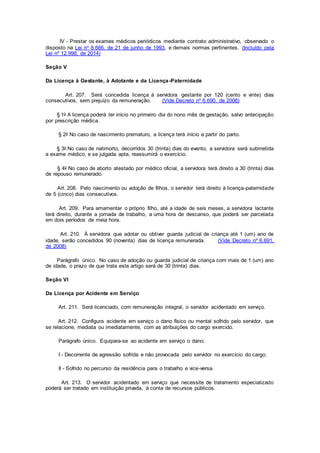 IV - Prestar os exames médicos periódicos mediante contrato administrativo, observado o
disposto na Lei no 8.666, de 21 de junho de 1993, e demais normas pertinentes. (Incluído pela
Lei nº 12.998, de 2014)
Seção V
Da Licença à Gestante, à Adotante e da Licença-Paternidade
Art. 207. Será concedida licença à servidora gestante por 120 (cento e vinte) dias
consecutivos, sem prejuízo da remuneração. (Vide Decreto nº 6.690, de 2008)
§ 1o A licença poderá ter início no primeiro dia do nono mês de gestação, salvo antecipação
por prescrição médica.
§ 2o No caso de nascimento prematuro, a licença terá início a partir do parto.
§ 3o No caso de natimorto, decorridos 30 (trinta) dias do evento, a servidora será submetida
a exame médico, e se julgada apta, reassumirá o exercício.
§ 4o No caso de aborto atestado por médico oficial, a servidora terá direito a 30 (trinta) dias
de repouso remunerado.
Art. 208. Pelo nascimento ou adoção de filhos, o servidor terá direito à licença-paternidade
de 5 (cinco) dias consecutivos.
Art. 209. Para amamentar o próprio filho, até a idade de seis meses, a servidora lactante
terá direito, durante a jornada de trabalho, a uma hora de descanso, que poderá ser parcelada
em dois períodos de meia hora.
Art. 210. À servidora que adotar ou obtiver guarda judicial de criança até 1 (um) ano de
idade, serão concedidos 90 (noventa) dias de licença remunerada. (Vide Decreto nº 6.691,
de 2008)
Parágrafo único. No caso de adoção ou guarda judicial de criança com mais de 1 (um) ano
de idade, o prazo de que trata este artigo será de 30 (trinta) dias.
Seção VI
Da Licença por Acidente em Serviço
Art. 211. Será licenciado, com remuneração integral, o servidor acidentado em serviço.
Art. 212. Configura acidente em serviço o dano físico ou mental sofrido pelo servidor, que
se relacione, mediata ou imediatamente, com as atribuições do cargo exercido.
Parágrafo único. Equipara-se ao acidente em serviço o dano:
I - Decorrente de agressão sofrida e não provocada pelo servidor no exercício do cargo;
II - Sofrido no percurso da residência para o trabalho e vice-versa.
Art. 213. O servidor acidentado em serviço que necessite de tratamento especializado
poderá ser tratado em instituição privada, à conta de recursos públicos.
 