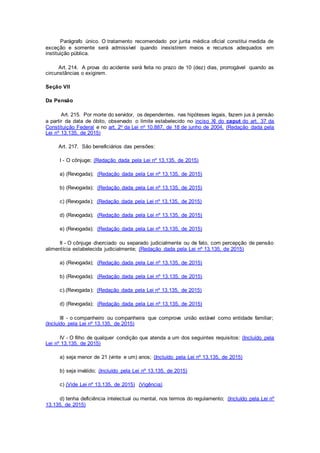 Parágrafo único. O tratamento recomendado por junta médica oficial constitui medida de
exceção e somente será admissível quando inexistirem meios e recursos adequados em
instituição pública.
Art. 214. A prova do acidente será feita no prazo de 10 (dez) dias, prorrogável quando as
circunstâncias o exigirem.
Seção VII
Da Pensão
Art. 215. Por morte do servidor, os dependentes, nas hipóteses legais, fazem jus à pensão
a partir da data de óbito, observado o limite estabelecido no inciso XI do caput do art. 37 da
Constituição Federal e no art. 2o da Lei no 10.887, de 18 de junho de 2004. (Redação dada pela
Lei nº 13.135, de 2015)
Art. 217. São beneficiários das pensões:
I - O cônjuge; (Redação dada pela Lei nº 13.135, de 2015)
a) (Revogada); (Redação dada pela Lei nº 13.135, de 2015)
b) (Revogada); (Redação dada pela Lei nº 13.135, de 2015)
c) (Revogada); (Redação dada pela Lei nº 13.135, de 2015)
d) (Revogada); (Redação dada pela Lei nº 13.135, de 2015)
e) (Revogada); (Redação dada pela Lei nº 13.135, de 2015)
II - O cônjuge divorciado ou separado judicialmente ou de fato, com percepção de pensão
alimentícia estabelecida judicialmente; (Redação dada pela Lei nº 13.135, de 2015)
a) (Revogada); (Redação dada pela Lei nº 13.135, de 2015)
b) (Revogada); (Redação dada pela Lei nº 13.135, de 2015)
c).(Revogada); (Redação dada pela Lei nº 13.135, de 2015)
d) (Revogada); (Redação dada pela Lei nº 13.135, de 2015)
III - o companheiro ou companheira que comprove união estável como entidade familiar;
(Incluído pela Lei nº 13.135, de 2015)
IV - O filho de qualquer condição que atenda a um dos seguintes requisitos: (Incluído pela
Lei nº 13.135, de 2015)
a) seja menor de 21 (vinte e um) anos; (Incluído pela Lei nº 13.135, de 2015)
b) seja inválido; (Incluído pela Lei nº 13.135, de 2015)
c) (Vide Lei nº 13.135, de 2015) (Vigência)
d) tenha deficiência intelectual ou mental, nos termos do regulamento; (Incluído pela Lei nº
13.135, de 2015)
 