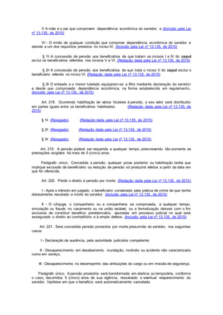 V A mãe e o pai que comprovem dependência econômica do servidor; e (Incluído pela Lei
nº 13.135, de 2015)
VI - O irmão de qualquer condição que comprove dependência econômica do servidor e
atenda a um dos requisitos previstos no inciso IV. (Incluído pela Lei nº 13.135, de 2015)
§ 1o A concessão de pensão aos beneficiários de que tratam os incisos I a IV do caput
exclui os beneficiários referidos nos incisos V e VI. (Redação dada pela Lei nº 13.135, de 2015)
§ 2o A concessão de pensão aos beneficiários de que trata o inciso V do caput exclui o
beneficiário referido no inciso VI. (Redação dada pela Lei nº 13.135, de 2015)
§ 3o O enteado e o menor tutelado equiparam-se a filho mediante declaração do servidor
e desde que comprovada dependência econômica, na forma estabelecida em regulamento.
(Incluído pela Lei nº 13.135, de 2015)
Art. 218. Ocorrendo habilitação de vários titulares à pensão, o seu valor será distribuído
em partes iguais entre os beneficiários habilitados. (Redação dada pela Lei nº 13.135, de
2015)
§ 1o (Revogado). (Redação dada pela Lei nº 13.135, de 2015)
§ 2o (Revogado). (Redação dada pela Lei nº 13.135, de 2015)
§ 3o (Revogado). (Redação dada pela Lei nº 13.135, de 2015)
Art. 219. A pensão poderá ser requerida a qualquer tempo, prescrevendo tão-somente as
prestações exigíveis há mais de 5 (cinco) anos.
Parágrafo único. Concedida a pensão, qualquer prova posterior ou habilitação tardia que
implique exclusão de beneficiário ou redução de pensão só produzirá efeitos a partir da data em
que for oferecida.
Art. 220. Perde o direito à pensão por morte: (Redação dada pela Lei nº 13.135, de 2015)
I - Após o trânsito em julgado, o beneficiário condenado pela prática de crime de que tenha
dolosamente resultado a morte do servidor; (Incluído pela Lei nº 13.135, de 2015)
II - O cônjuge, o companheiro ou a companheira se comprovada, a qualquer tempo,
simulação ou fraude no casamento ou na união estável, ou a formalização desses com o fim
exclusivo de constituir benefício previdenciário, apuradas em processo judicial no qual será
assegurado o direito ao contraditório e à ampla defesa. (Incluído pela Lei nº 13.135, de 2015)
Art. 221. Será concedida pensão provisória por morte presumida do servidor, nos seguintes
casos:
I - Declaração de ausência, pela autoridade judiciária competente;
II - Desaparecimento em desabamento, inundação, incêndio ou acidente não caracterizado
como em serviço;
III - Desaparecimento no desempenho das atribuições do cargo ou em missão de segurança.
Parágrafo único. A pensão provisória será transformada em vitalícia ou temporária, conforme
o caso, decorridos 5 (cinco) anos de sua vigência, ressalvado o eventual reaparecimento do
servidor, hipótese em que o benefício será automaticamente cancelado.
 