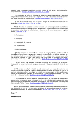 quarenta horas e observados os limites mínimo e máximo de seis horas e oito horas diárias,
respectivamente. (Redação dada pela Lei nº 8.270, de 17.12.91)
§ 1o O ocupante de cargo em comissão ou função de confiança submete-se a regime de
integral dedicação ao serviço, observado o disposto no art. 120, podendo ser convocado sempre
que houver interesse da Administração. (Redação dada pela Lei nº 9.527, de 10.12.97)
§ 2o O disposto neste artigo não se aplica a duração de trabalho estabelecida em leis
especiais. (Incluído pela Lei nº 8.270, de 17.12.91)
Art. 20. Ao entrar em exercício, o servidor nomeado para cargo de provimento efetivo ficará
sujeito a estágio probatório por período de 24 (vinte e quatro) meses, durante o qual a sua aptidão
e capacidade serão objeto de avaliação para o desempenho do cargo, observados a seguinte
fatores: (Vide EMC nº 19)
I - Assiduidade;
II - Disciplina;
III - Capacidade de iniciativa;
IV - Produtividade;
V- Responsabilidade.
§ 1o 4 (quatro) meses antes de findo o período do estágio probatório, será submetida à
homologação da autoridade competente a avaliação do desempenho do servidor, realizada por
comissão constituída para essa finalidade, de acordo com o que dispuser a lei ou o regulamento
da respectiva carreira ou cargo, sem prejuízo da continuidade de apuração dos fatores
enumerados nos incisos I a V do caput deste artigo. (Redação dada pela Lei nº 11.784, de 2008
§ 2o O servidor não aprovado no estágio probatório será exonerado ou, se estável,
reconduzido ao cargo anteriormente ocupado, observado o disposto no parágrafo único do art.
29.
§ 3o O servidor em estágio probatório poderá exercer quaisquer cargos de provimento em
comissão ou funções de direção, chefia ou assessoramento no órgão ou entidade de lotação, e
somente poderá ser cedido a outro órgão ou entidade para ocupar cargos de Natureza Especial,
cargos de provimento em comissão do Grupo-Direção e Assessoramento Superiores - DAS, de
níveis 6, 5 e 4, ou equivalentes. (Incluído pela Lei nº 9.527, de 10.12.97)
§ 4o Ao servidor em estágio probatório somente poderão ser concedidas as licenças e os
afastamentos previstos nos artes. 81, incisos I a IV, 94, 95 e 96, bem assim afastamento para
participar de curso de formação decorrente de aprovação em concurso para outro cargo na
Administração Pública Federal. (Incluído pela Lei nº 9.527, de 10.12.97)
§ 5o O estágio probatório ficará suspenso durante as licenças e os afastamentos previstos
nos artigos. 83, 84, § 1o, 86 e 96, bem assim na hipótese de participação em curso de formação,
e será retomado a partir do término do impedimento. (Incluído pela Lei nº 9.527, de 10.12.97)
Seção V
Da Estabilidade
 