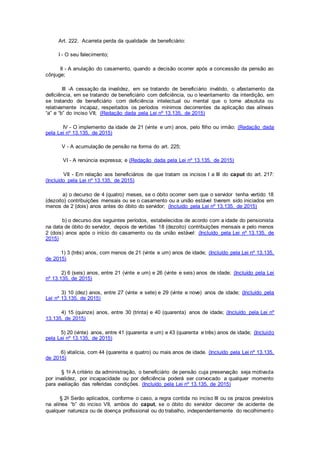 Art. 222. Acarreta perda da qualidade de beneficiário:
I - O seu falecimento;
II - A anulação do casamento, quando a decisão ocorrer após a concessão da pensão ao
cônjuge;
III -A cessação da invalidez, em se tratando de beneficiário inválido, o afastamento da
deficiência, em se tratando de beneficiário com deficiência, ou o levantamento da interdição, em
se tratando de beneficiário com deficiência intelectual ou mental que o torne absoluta ou
relativamente incapaz, respeitados os períodos mínimos decorrentes da aplicação das alíneas
“a” e “b” do inciso VII; (Redação dada pela Lei nº 13.135, de 2015)
IV - O implemento da idade de 21 (vinte e um) anos, pelo filho ou irmão; (Redação dada
pela Lei nº 13.135, de 2015)
V - A acumulação de pensão na forma do art. 225;
VI - A renúncia expressa; e (Redação dada pela Lei nº 13.135, de 2015)
VII - Em relação aos beneficiários de que tratam os incisos I a III do caput do art. 217:
(Incluído pela Lei nº 13.135, de 2015)
a) o decurso de 4 (quatro) meses, se o óbito ocorrer sem que o servidor tenha vertido 18
(dezoito) contribuições mensais ou se o casamento ou a união estável tiverem sido iniciados em
menos de 2 (dois) anos antes do óbito do servidor; (Incluído pela Lei nº 13.135, de 2015)
b) o decurso dos seguintes períodos, estabelecidos de acordo com a idade do pensionista
na data de óbito do servidor, depois de vertidas 18 (dezoito) contribuições mensais e pelo menos
2 (dois) anos após o início do casamento ou da união estável: (Incluído pela Lei nº 13.135, de
2015)
1) 3 (três) anos, com menos de 21 (vinte e um) anos de idade; (Incluído pela Lei nº 13.135,
de 2015)
2) 6 (seis) anos, entre 21 (vinte e um) e 26 (vinte e seis) anos de idade; (Incluído pela Lei
nº 13.135, de 2015)
3) 10 (dez) anos, entre 27 (vinte e sete) e 29 (vinte e nove) anos de idade; (Incluído pela
Lei nº 13.135, de 2015)
4) 15 (quinze) anos, entre 30 (trinta) e 40 (quarenta) anos de idade; (Incluído pela Lei nº
13.135, de 2015)
5) 20 (vinte) anos, entre 41 (quarenta e um) e 43 (quarenta e três) anos de idade; (Incluído
pela Lei nº 13.135, de 2015)
6) vitalícia, com 44 (quarenta e quatro) ou mais anos de idade. (Incluído pela Lei nº 13.135,
de 2015)
§ 1o A critério da administração, o beneficiário de pensão cuja preservação seja motivada
por invalidez, por incapacidade ou por deficiência poderá ser convocado a qualquer momento
para avaliação das referidas condições. (Incluído pela Lei nº 13.135, de 2015)
§ 2o Serão aplicados, conforme o caso, a regra contida no inciso III ou os prazos previstos
na alínea “b” do inciso VII, ambos do caput, se o óbito do servidor decorrer de acidente de
qualquer natureza ou de doença profissional ou do trabalho, independentemente do recolhimento
 