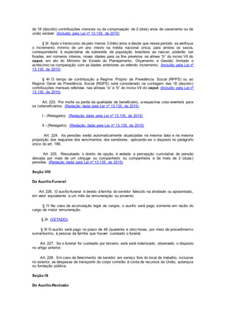 de 18 (dezoito) contribuições mensais ou da comprovação de 2 (dois) anos de casamento ou de
união estável. (Incluído pela Lei nº 13.135, de 2015)
§ 3o Após o transcurso de pelo menos 3 (três) anos e desde que nesse período se verifique
o incremento mínimo de um ano inteiro na média nacional única, para ambos os sexos,
correspondente à expectativa de sobrevida da população brasileira ao nascer, poderão ser
fixadas, em números inteiros, novas idades para os fins previstos na alínea “b” do inciso VII do
caput, em ato do Ministro de Estado do Planejamento, Orçamento e Gestão, limitado o
acréscimo na comparação com as idades anteriores ao referido incremento. (Incluído pela Lei nº
13.135, de 2015)
§ 4o O tempo de contribuição a Regime Próprio de Previdência Social (RPPS) ou ao
Regime Geral de Previdência Social (RGPS) será considerado na contagem das 18 (dezoito)
contribuições mensais referidas nas alíneas “a” e “b” do inciso VII do caput. (Incluído pela Lei nº
13.135, de 2015)
Art. 223. Por morte ou perda da qualidade de beneficiário, a respectiva cota reverterá para
os cobeneficiários. (Redação dada pela Lei nº 13.135, de 2015)
I - (Revogado); (Redação dada pela Lei nº 13.135, de 2015)
II - (Revogado). (Redação dada pela Lei nº 13.135, de 2015)
Art. 224. As pensões serão automaticamente atualizadas na mesma data e na mesma
proporção dos reajustes dos vencimentos dos servidores, aplicando-se o disposto no parágrafo
único do art. 189.
Art. 225. Ressalvado o direito de opção, é vedada a percepção cumulativa de pensão
deixada por mais de um cônjuge ou companheiro ou companheira e de mais de 2 (duas)
pensões. (Redação dada pela Lei nº 13.135, de 2015)
Seção VIII
Do Auxílio-Funeral
Art. 226. O auxílio-funeral é devido à família do servidor falecido na atividade ou aposentado,
em valor equivalente a um mês da remuneração ou provento.
§ 1o No caso de acumulação legal de cargos, o auxílio será pago somente em razão do
cargo de maior remuneração.
§ 2o (VETADO).
§ 3o O auxílio será pago no prazo de 48 (quarenta e oito) horas, por meio de procedimento
sumaríssimo, à pessoa da família que houver custeado o funeral.
Art. 227. Se o funeral for custeado por terceiro, este será indenizado, observado o disposto
no artigo anterior.
Art. 228. Em caso de falecimento de servidor em serviço fora do local de trabalho, inclusive
no exterior, as despesas de transporte do corpo correrão à conta de recursos da União, autarquia
ou fundação pública.
Seção IX
Do Auxílio-Reclusão
 
