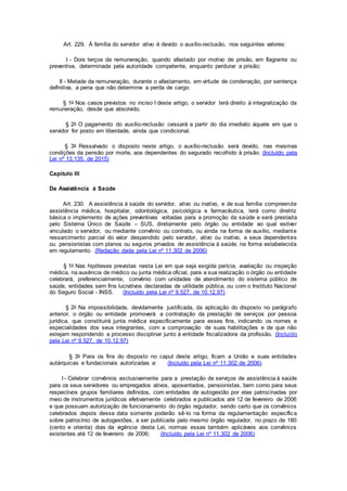 Art. 229. À família do servidor ativo é devido o auxílio-reclusão, nos seguintes valores:
I - Dois terços da remuneração, quando afastado por motivo de prisão, em flagrante ou
preventiva, determinada pela autoridade competente, enquanto perdurar a prisão;
II - Metade da remuneração, durante o afastamento, em virtude de condenação, por sentença
definitiva, a pena que não determine a perda de cargo.
§ 1o Nos casos previstos no inciso I deste artigo, o servidor terá direito à integralização da
remuneração, desde que absolvido.
§ 2o O pagamento do auxílio-reclusão cessará a partir do dia imediato àquele em que o
servidor for posto em liberdade, ainda que condicional.
§ 3o Ressalvado o disposto neste artigo, o auxílio-reclusão será devido, nas mesmas
condições da pensão por morte, aos dependentes do segurado recolhido à prisão. (Incluído pela
Lei nº 13.135, de 2015)
Capítulo III
Da Assistência à Saúde
Art. 230. A assistência à saúde do servidor, ativo ou inativo, e de sua família compreende
assistência médica, hospitalar, odontológica, psicológica e farmacêutica, terá como diretriz
básica o implemento de ações preventivas voltadas para a promoção da saúde e será prestada
pelo Sistema Único de Saúde – SUS, diretamente pelo órgão ou entidade ao qual estiver
vinculado o servidor, ou mediante convênio ou contrato, ou ainda na forma de auxílio, mediante
ressarcimento parcial do valor despendido pelo servidor, ativo ou inativo, e seus dependentes
ou pensionistas com planos ou seguros privados de assistência à saúde, na forma estabelecida
em regulamento. (Redação dada pela Lei nº 11.302 de 2006)
§ 1o Nas hipóteses previstas nesta Lei em que seja exigida perícia, avaliação ou inspeção
médica, na ausência de médico ou junta médica oficial, para a sua realização o órgão ou entidade
celebrará, preferencialmente, convênio com unidades de atendimento do sistema público de
saúde, entidades sem fins lucrativos declaradas de utilidade pública, ou com o Instituto Nacional
do Seguro Social - INSS. (Incluído pela Lei nº 9.527, de 10.12.97)
§ 2o Na impossibilidade, devidamente justificada, da aplicação do disposto no parágrafo
anterior, o órgão ou entidade promoverá a contratação da prestação de serviços por pessoa
jurídica, que constituirá junta médica especificamente para esses fins, indicando os nomes e
especialidades dos seus integrantes, com a comprovação de suas habilitações e de que não
estejam respondendo a processo disciplinar junto à entidade fiscalizadora da profissão. (Incluído
pela Lei nº 9.527, de 10.12.97)
§ 3o Para os fins do disposto no caput deste artigo, ficam a União e suas entidades
autárquicas e fundacionais autorizadas a: (Incluído pela Lei nº 11.302 de 2006)
I - Celebrar convênios exclusivamente para a prestação de serviços de assistência à saúde
para os seus servidores ou empregados ativos, aposentados, pensionistas, bem como para seus
respectivos grupos familiares definidos, com entidades de autogestão por elas patrocinadas por
meio de instrumentos jurídicos efetivamente celebrados e publicados até 12 de fevereiro de 2006
e que possuam autorização de funcionamento do órgão regulador, sendo certo que os convênios
celebrados depois dessa data somente poderão sê-lo na forma da regulamentação específica
sobre patrocínio de autogestões, a ser publicada pelo mesmo órgão regulador, no prazo de 180
(cento e oitenta) dias da vigência desta Lei, normas essas também aplicáveis aos convênios
existentes até 12 de fevereiro de 2006; (Incluído pela Lei nº 11.302 de 2006)
 