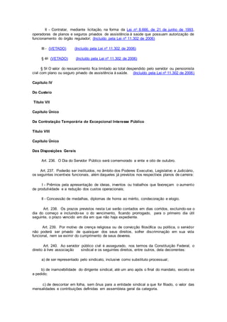 II - Contratar, mediante licitação, na forma da Lei no 8.666, de 21 de junho de 1993,
operadoras de planos e seguros privados de assistência à saúde que possuam autorização de
funcionamento do órgão regulador; (Incluído pela Lei nº 11.302 de 2006)
III - (VETADO) (Incluído pela Lei nº 11.302 de 2006)
§ 4o (VETADO) (Incluído pela Lei nº 11.302 de 2006)
§ 5o O valor do ressarcimento fica limitado ao total despendido pelo servidor ou pensionista
civil com plano ou seguro privado de assistência à saúde. (Incluído pela Lei nº 11.302 de 2006)
Capítulo IV
Do Custeio
Título VII
Capítulo Único
Da Contratação Temporária de Excepcional Interesse Público
Título VIII
Capítulo Único
Das Disposições Gerais
Art. 236. O Dia do Servidor Público será comemorado a vinte e oito de outubro.
Art. 237. Poderão ser instituídos, no âmbito dos Poderes Executivo, Legislativo e Judiciário,
os seguintes incentivos funcionais, além daqueles já previstos nos respectivos planos de carreira:
I - Prêmios pela apresentação de ideias, inventos ou trabalhos que favoreçam o aumento
de produtividade e a redução dos custos operacionais;
II - Concessão de medalhas, diplomas de honra ao mérito, condecoração e elogio.
Art. 238. Os prazos previstos nesta Lei serão contados em dias corridos, excluindo-se o
dia do começo e incluindo-se o do vencimento, ficando prorrogado, para o primeiro dia útil
seguinte, o prazo vencido em dia em que não haja expediente.
Art. 239. Por motivo de crença religiosa ou de convicção filosófica ou política, o servidor
não poderá ser privado de quaisquer dos seus direitos, sofrer discriminação em sua vida
funcional, nem se eximir do cumprimento de seus deveres.
Art. 240. Ao servidor público civil é assegurado, nos termos da Constituição Federal, o
direito à livre associação sindical e os seguintes direitos, entre outros, dela decorrentes:
a) de ser representado pelo sindicato, inclusive como substituto processual;
b) de inamovibilidade do dirigente sindical, até um ano após o final do mandato, exceto se
a pedido;
c) de descontar em folha, sem ônus para a entidade sindical a que for filiado, o valor das
mensalidades e contribuições definidas em assembleia geral da categoria.
 