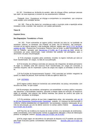 Art. 241. Consideram-se da família do servidor, além do cônjuge e filhos, quaisquer pessoas
que vivam às suas expensas e constem do seu assentamento individual.
Parágrafo único. Equipara-se ao cônjuge a companheira ou companheiro, que comprove
união estável como entidade familiar.
Art. 242. Para os fins desta Lei, considera-se sede o município onde a repartição estiver
instalada e onde o servidor tiver exercício, em caráter permanente.
Título IX
Capítulo Único
Das Disposições Transitórias e Finais
Art. 243. Ficam submetidos ao regime jurídico instituído por esta Lei, na qualidade de
servidores públicos, os servidores dos Poderes da União, dos ex-Territórios, das autarquias,
inclusive as em regime especial, e das fundações públicas, regidos pela Lei nº 1.711, de 28 de
outubro de 1952 - Estatuto dos Funcionários Públicos Civis da União, ou pela Consolidação das
Leis do Trabalho, aprovada pelo Decreto-Lei nº 5.452, de 1o de maio de 1943, exceto os
contratados por prazo determinado, cujos contratos não poderão ser prorrogados após o
vencimento do prazo de prorrogação.
§ 1o Os empregos ocupados pelos servidores incluídos no regime instituído por esta Lei
ficam transformados em cargos, na data de sua publicação.
§ 2o As funções de confiança exercidas por pessoas não integrantes de tabela permanente
do órgão ou entidade onde têm exercício ficam transformadas em cargos em comissão, e
mantidas enquanto não for implantado o plano de cargos dos órgãos ou entidades na forma da
lei.
§ 3o As Funções de Assessoramento Superior - FAS, exercidas por servidor integrante de
quadro ou tabela de pessoal, ficam extintas na data da vigência desta Lei.
§ 4o (VETADO).
§ 5o O regime jurídico desta Lei é extensivo aos serventuários da Justiça, remunerados com
recursos da União, no que couber.
§ 6o Os empregos dos servidores estrangeiros com estabilidade no serviço público, enquanto
não adquirirem a nacionalidade brasileira, passarão a integrar tabela em extinção, do respectivo
órgão ou entidade, sem prejuízo dos direitos inerentes aos planos de carreira aos quais se
encontrem vinculados os empregos.
§ 7o Os servidores públicos de que trata o caput deste artigo, não amparados pelo art. 19
do Ato das Disposições Constitucionais Transitórias, poderão, no interesse da Administração e
conforme critérios estabelecidos em regulamento, ser exonerados mediante indenização de um
mês de remuneração por ano de efetivo exercício no serviço público federal. (Incluído pela
Lei nº 9.527, de 10.12.97)
§ 8o Para fins de incidência do imposto de renda na fonte e na declaração de rendimentos,
serão considerados como indenizações isentas os pagamentos efetuados a título de indenização
prevista no parágrafo anterior. (Incluído pela Lei nº 9.527, de 10.12.97)
§ 9o Os cargos vagos em decorrência da aplicação do disposto no § 7o poderão ser extintos
pelo Poder Executivo quando considerados desnecessários. (Incluído pela Lei nº 9.527, de
10.12.97)
 