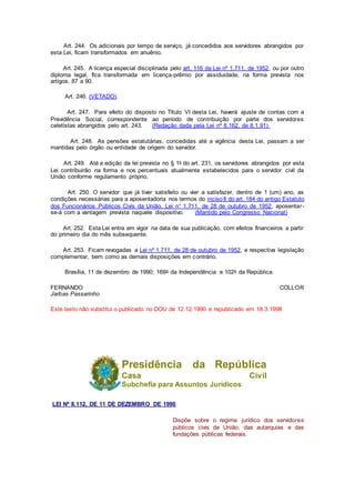 Art. 244. Os adicionais por tempo de serviço, já concedidos aos servidores abrangidos por
esta Lei, ficam transformados em anuênio.
Art. 245. A licença especial disciplinada pelo art. 116 da Lei nº 1.711, de 1952, ou por outro
diploma legal, fica transformada em licença-prêmio por assiduidade, na forma prevista nos
artigos. 87 a 90.
Art. 246. (VETADO).
Art. 247. Para efeito do disposto no Título VI desta Lei, haverá ajuste de contas com a
Previdência Social, correspondente ao período de contribuição por parte dos servidores
celetistas abrangidos pelo art. 243. (Redação dada pela Lei nº 8.162, de 8.1.91)
Art. 248. As pensões estatutárias, concedidas até a vigência desta Lei, passam a ser
mantidas pelo órgão ou entidade de origem do servidor.
Art. 249. Até a edição da lei prevista no § 1o do art. 231, os servidores abrangidos por esta
Lei contribuirão na forma e nos percentuais atualmente estabelecidos para o servidor civil da
União conforme regulamento próprio.
Art. 250. O servidor que já tiver satisfeito ou vier a satisfazer, dentro de 1 (um) ano, as
condições necessárias para a aposentadoria nos termos do incisoII do art. 184 do antigo Estatuto
dos Funcionários Públicos Civis da União, Lei n° 1.711, de 28 de outubro de 1952, aposentar-
se-á com a vantagem prevista naquele dispositivo. (Mantido pelo Congresso Nacional)
Art. 252. Esta Lei entra em vigor na data de sua publicação, com efeitos financeiros a partir
do primeiro dia do mês subsequente.
Art. 253. Ficam revogadas a Lei nº 1.711, de 28 de outubro de 1952, e respectiva legislação
complementar, bem como as demais disposições em contrário.
Brasília, 11 de dezembro de 1990; 169o da Independência e 102o da República.
FERNANDO COLLOR
Jarbas Passarinho
Este texto não substitui o publicado no DOU de 12.12.1990 e republicado em 18.3.1998
Presidência da República
Casa Civil
Subchefia para Assuntos Jurídicos
LEI Nº 8.112, DE 11 DE DEZEMBRO DE 1990
Dispõe sobre o regime jurídico dos servidores
públicos civis da União, das autarquias e das
fundações públicas federais.
 