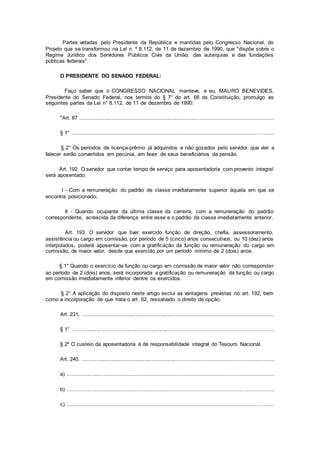Partes vetadas pelo Presidente da República e mantidas pelo Congresso Nacional, do
Projeto que se transformou na Lei n. º 8.112, de 11 de dezembro de 1990, que "dispõe sobre o
Regime Jurídico dos Servidores Públicos Civis da União, das autarquias e das fundações
públicas federais".
O PRESIDENTE DO SENADO FEDERAL:
Faço saber que o CONGRESSO NACIONAL manteve, e eu, MAURO BENEVIDES,
Presidente do Senado Federal, nos termos do § 7° do art. 66 da Constituição, promulgo as
seguintes partes da Lei n° 8.112, de 11 de dezembro de 1990:
"Art. 87 .............................................................................................................................
§ 1° ..................................................................................................................................
§ 2° Os períodos de licença-prêmio já adquiridos e não gozados pelo servidor que vier a
falecer serão convertidos em pecúnia, em favor de seus beneficiários da pensão.
Art. 192. O servidor que contar tempo de serviço para aposentadoria com provento integral
será aposentado:
I - Com a remuneração do padrão de classe imediatamente superior àquela em que se
encontra posicionado;
II - Quando ocupante da última classe da carreira, com a remuneração do padrão
correspondente, acrescida da diferença entre esse e o padrão da classe imediatamente anterior.
Art. 193. O servidor que tiver exercido função de direção, chefia, assessoramento,
assistência ou cargo em comissão, por período de 5 (cinco) anos consecutivos, ou 10 (dez) anos
interpolados, poderá aposentar-se com a gratificação da função ou remuneração do cargo em
comissão, de maior valor, desde que exercido por um período mínimo de 2 (dois) anos.
§ 1° Quando o exercício da função ou cargo em comissão de maior valor não corresponder
ao período de 2 (dois) anos, será incorporada a gratificação ou remuneração da função ou cargo
em comissão imediatamente inferior dentre os exercidos.
§ 2° A aplicação do disposto neste artigo exclui as vantagens previstas no art. 192, bem
como a incorporação de que trata o art. 62, ressalvado o direito de opção.
Art. 231. ...........................................................................................................................
§ 1° ..................................................................................................................................
§ 2º O custeio da aposentadoria é de responsabilidade integral do Tesouro Nacional.
Art. 240. ...........................................................................................................................
a) .....................................................................................................................................
b) .....................................................................................................................................
c) .....................................................................................................................................
 