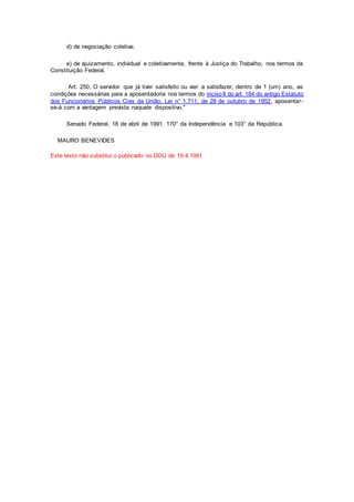 d) de negociação coletiva;
e) de ajuizamento, individual e coletivamente, frente à Justiça do Trabalho, nos termos da
Constituição Federal.
Art. 250. O servidor que já tiver satisfeito ou vier a satisfazer, dentro de 1 (um) ano, as
condições necessárias para a aposentadoria nos termos do incisoII do art. 184 do antigo Estatuto
dos Funcionários Públicos Civis da União, Lei n° 1.711, de 28 de outubro de 1952, aposentar-
se-á com a vantagem prevista naquele dispositivo."
Senado Federal, 18 de abril de 1991. 170° da Independência e 103° da República.
MAURO BENEVIDES
Este texto não substitui o publicado no DOU de 19.4.1991
 