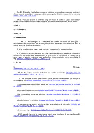 Art. 21. O servidor habilitado em concurso público e empossado em cargo de provimento
efetivo adquirirá estabilidade no serviço público ao completar 2 (dois) anos de efetivo exercício.
(prazo 3 anos - vide EMC nº 19)
Art. 22. O servidor estável só perderá o cargo em virtude de sentença judicial transitada em
julgado ou de processo administrativo disciplinar no qual lhe seja assegurada ampla defesa.
Seção VI
Da Transferência
Seção VII
Da Readaptação
Art. 24. Readaptação é a investidura do servidor em cargo de atribuições e
responsabilidades compatíveis com a limitação que tenha sofrido em sua capacidade física ou
mental verificada em inspeção médica.
§ 1o Se julgado incapaz para o serviço público, o readaptando será aposentado.
§ 2o A readaptação será efetivada em cargo de atribuições afins, respeitada a habilitação
exigida, nível de escolaridade e equivalência de vencimentos e, na hipótese de inexistência de
cargo vago, o servidor exercerá suas atribuições como excedente, até a ocorrência de
vaga.(Redação dada pela Lei nº 9.527, de 10.12.97)
Seção VIII
Da Reversão
(Regulamento Dec. nº 3.644, de 30.11.2000)
Art. 25. Reversão é o retorno à atividade de servidor aposentado: (Redação dada pela
Medida Provisória nº 2.225-45, de 4.9.2001)
I - Por invalidez, quando junta médica oficial declarar insubsistentes os motivos da
aposentadoria; ou (Incluído pela Medida Provisória nº 2.225-45, de 4.9.2001)
II - No interesse da administração, desde que: (Incluído pela Medida Provisória nº 2.225-45,
de 4.9.2001)
a) tenha solicitado a reversão; (Incluído pela Medida Provisória nº 2.225-45, de 4.9.2001)
b) a aposentadoria tenha sido voluntária; (Incluído pela Medida Provisória nº 2.225-45, de
4.9.2001)
c) estável quando na atividade; (Incluído pela Medida Provisória nº 2.225-45, de 4.9.2001)
d) a aposentadoria tenha ocorrido nos cinco anos anteriores à solicitação; (Incluído pela
Medida Provisória nº 2.225-45, de 4.9.2001)
e) haja cargo vago. (Incluído pela Medida Provisória nº 2.225-45, de 4.9.2001)
§ 1o A reversão far-se-á no mesmo cargo ou no cargo resultante de sua transformação.
(Incluído pela Medida Provisória nº 2.225-45, de 4.9.2001)
 