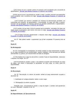 § 2o O tempo em que o servidor estiver em exercício será considerado para concessão da
aposentadoria. (Incluído pela Medida Provisória nº 2.225-45, de 4.9.2001)
§ 3o No caso do inciso I, encontrando-se provido o cargo, o servidor exercerá suas atribuições
como excedente, até a ocorrência de vaga. (Incluído pela Medida Provisória nº 2.225-45, de
4.9.2001)
§ 4o O servidor que retornar à atividade por interesse da administração perceberá, em
substituição aos proventos da aposentadoria, a remuneração do cargo que voltar a exercer,
inclusive com as vantagens de natureza pessoal que percebia anteriormente à aposentadoria.
(Incluído pela Medida Provisória nº 2.225-45, de 4.9.2001)
§ 5o O servidor de que trata o inciso II somente terá os proventos calculados com base nas
regras atuais se permanecer pelo menos cinco anos no cargo. (Incluído pela Medida Provisória
nº 2.225-45, de 4.9.2001)
§ 6o O Poder Executivo regulamentará o disposto neste artigo. (Incluído pela Medida
Provisória nº 2.225-45, de 4.9.2001)
Art. 27. Não poderá reverter o aposentado que já tiver completado 70 (setenta) anos de
idade.
Seção IX
Da Reintegração
Art. 28. A reintegração é a reinvestidura do servidor estável no cargo anteriormente ocupado,
ou no cargo resultante de sua transformação, quando invalidada a sua demissão por decisão
administrativa ou judicial, com ressarcimento de todas as vantagens.
§ 1o Na hipótese de o cargo ter sido extinto, o servidor ficará em disponibilidade, observado
o disposto nos artigos. 30 e 31.
§ 2o Encontrando-se provido o cargo, o seu eventual ocupante será reconduzido ao cargo
de origem, sem direito à indenização ou aproveitado em outro cargo, ou, ainda, posto em
disponibilidade.
Seção X
Da Recondução
Art. 29. Recondução é o retorno do servidor estável ao cargo anteriormente ocupado e
decorrerá de:
I - Inabilitação em estágio probatório relativo a outro cargo;
II - Reintegração do anterior ocupante.
Parágrafo único. Encontrando-se provido o cargo de origem, o servidor será aproveitado
em outro, observado o disposto no art. 30.
Seção XI
Da Disponibilidade e do Aproveitamento
 