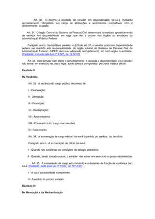 Art. 30. O retorno à atividade de servidor em disponibilidade far-se-á mediante
aproveitamento obrigatório em cargo de atribuições e vencimentos compatíveis com o
anteriormente ocupado.
Art. 31. O órgão Central do Sistema de Pessoal Civil determinará o imediato aproveitamento
de servidor em disponibilidade em vaga que vier a ocorrer nos órgãos ou entidades da
Administração Pública Federal.
Parágrafo único. Na hipótese prevista no § 3o do art. 37, o servidor posto em disponibilidade
poderá ser mantido sob responsabilidade do órgão central do Sistema de Pessoal Civil da
Administração Federal - SIPEC, até o seu adequado aproveitamento em outro órgão ou entidade.
(Parágrafo incluído pela Lei nº 9.527, de 10.12.97)
Art. 32. Será tornado sem efeito o aproveitamento e cassada a disponibilidade se o servidor
não entrar em exercício no prazo legal, salvo doença comprovada por junta médica oficial.
Capítulo II
Da Vacância
Art. 33. A vacância do cargo público decorrerá de:
I - Exoneração;
II - Demissão;
III - Promoção;
VI - Readaptação;
VII - Aposentadoria;
VIII - Posse em outro cargo inacumulável;
IX - Falecimento.
Art. 34. A exoneração de cargo efetivo dar-se-á a pedido do servidor, ou de ofício.
Parágrafo único. A exoneração de ofício dar-se-á:
I - Quando não satisfeitas as condições do estágio probatório;
II - Quando, tendo tomado posse, o servidor não entrar em exercício no prazo estabelecido.
Art. 35. A exoneração de cargo em comissão e a dispensa de função de confiança dar-
se-á: (Redação dada pela Lei nº 9.527, de 10.12.97)
I - A juízo da autoridade competente;
II - A pedido do próprio servidor.
Capítulo III
Da Remoção e da Redistribuição
 