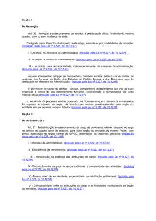 Seção I
Da Remoção
Art. 36. Remoção é o deslocamento do servidor, a pedido ou de ofício, no âmbito do mesmo
quadro, com ou sem mudança de sede.
Parágrafo único. Para fins do disposto neste artigo, entende-se por modalidades de remoção:
(Redação dada pela Lei nº 9.527, de 10.12.97)
I - De ofício, no interesse da Administração; (Incluído pela Lei nº 9.527, de 10.12.97)
II - A pedido, a critério da Administração; (Incluído pela Lei nº 9.527, de 10.12.97)
III - a pedido, para outra localidade, independentemente do interesse da Administração:
(Incluído pela Lei nº 9.527, de 10.12.97)
a) para acompanhar cônjuge ou companheiro, também servidor público civil ou militar, de
qualquer dos Poderes da União, dos Estados, do Distrito Federal e dos Municípios, que foi
deslocado no interesse da Administração; (Incluído pela Lei nº 9.527, de 10.12.97)
b) por motivo de saúde do servidor, cônjuge, companheiro ou dependente que viva às suas
expensas e conste do seu assentamento funcional, condicionada à comprovação por junta
médica oficial; (Incluído pela Lei nº 9.527, de 10.12.97)
c) em virtude de processo seletivo promovido, na hipótese em que o número de interessados
for superior ao número de vagas, de acordo com normas preestabelecidas pelo órgão ou
entidade em que aqueles estejam lotados.(Incluído pela Lei nº 9.527, de 10.12.97)
Seção II
Da Redistribuição
Art. 37. Redistribuição é o deslocamento de cargo de provimento efetivo, ocupado ou vago
no âmbito do quadro geral de pessoal, para outro órgão ou entidade do mesmo Poder, com
prévia apreciação do órgão central do SIPEC, observados os seguintes preceitos: (Redação
dada pela Lei nº 9.527, de 10.12.97)
I - Interesse da administração; (Incluído pela Lei nº 9.527, de 10.12.97)
II - Equivalência de vencimentos; (Incluído pela Lei nº 9.527, de 10.12.97)
III - manutenção da essência das atribuições do cargo; (Incluído pela Lei nº 9.527, de
10.12.97)
IV - Vinculação entre os graus de responsabilidade e complexidade das atividades; (Incluído
pela Lei nº 9.527, de 10.12.97)
V - Mesmo nível de escolaridade, especialidade ou habilitação profissional; (Incluído pela
Lei nº 9.527, de 10.12.97)
VI - Compatibilidade entre as atribuições do cargo e as finalidades institucionais do órgão
ou entidade. (Incluído pela Lei nº 9.527, de 10.12.97)
 
