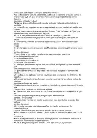 técnica com os Estados, Municípios e Distrito Federal; e
XIX - estabelecer o Sistema Nacional de Auditoria e coordenar a avaliação técnica e
financeira do SUS em todo o Território Nacional em cooperação técnica com os
Estados,
Municípios e Distrito Federal.
Parágrafo único. A União poderá executar ações de vigilância epidemiológica e
sanitária
em circunstâncias especiais, como na ocorrência de agravos inusitados à saúde, que
possam
escapar do controle da direção estadual do Sistema Único de Saúde (SUS) ou que
representem risco de disseminação nacional.
Art. 17. À direção estadual do Sistema Único de Saúde (SUS) compete:
I - promover a descentralização para os Municípios dos serviços e das ações de
saúde;
II - acompanhar, controlar e avaliar as redes hierarquizadas do Sistema Único de
Saúde
(SUS);
III - prestar apoio técnico e financeiro aos Municípios e executar supletivamente ações
e
serviços de saúde;
IV - coordenar e, em caráter complementar, executar ações e serviços:
a) de vigilância epidemiológica;
b) de vigilância sanitária;
c) de alimentação e nutrição; e
d) de saúde do trabalhador;
V - participar, junto com os órgãos afins, do controle dos agravos do meio ambiente
que
tenham repercussão na saúde humana;
VI - participar da formulação da política e da execução de ações de saneamento
básico;
VII - participar das ações de controle e avaliação das condições e dos ambientes de
trabalho;
VIII - em caráter suplementar, formular, executar, acompanhar e avaliar a política de
insumos
e equipamentos para a saúde;
IX - identificar estabelecimentos hospitalares de referência e gerir sistemas públicos de
alta
complexidade, de referência estadual e regional;
X - coordenar a rede estadual de laboratórios de saúde pública e hemocentros, e gerir
as
unidades que permaneçam em sua organização administrativa;
conass . progestores 29
XI - estabelecer normas, em caráter suplementar, para o controle e avaliação das
ações e
serviços de saúde;
XII - formular normas e estabelecer padrões, em caráter suplementar, de
procedimentos de
controle de qualidade para produtos e substâncias de consumo humano;
XIII - colaborar com a União na execução da vigilância sanitária de portos, aeroportos
e
fronteiras; e
XIV - o acompanhamento, a avaliação e divulgação dos indicadores de morbidade e
mortalidade no âmbito da unidade federada.
Art. 18. À direção municipal do Sistema Único de Saúde (SUS) compete:
 