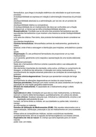 farmacêutica, que chega à circulação sistêmica e da velocidade na qual ocorre esse
processo.
A biodisponibilidade se expressa em relação à administração intravenosa do princípio
ativo
(biodisponibilidade absoluta) ou a administração, por via oral, de um produto de
referência
(biodisponibilidade relativa ou comparativa).
A biodisponibilidade de um medicamento não deve ser confundida com a fração
biodisponível, a menos que se refira à biodisponibilidade absoluta.
Bioeqüivalência: Condição que se dá entre dois produtos farmacêuticos que são
equivalentes farmacêuticos e que mostram uma mesma ou similar biodisponibilidade
segundo
uma série de critérios. Para tanto, dois produtos farmacêuticos devem considerar-se
como
equivalentes terapêuticos.
Centrais farmacêuticas: Almoxarifados centrais de medicamentos, geralmente na
esfera
estadual, onde é feita a estocagem e distribuição para hospitais, ambulatórios e postos
de
saúde.
Dispensação: É o ato profissional farmacêutico de proporcionar um ou mais
medicamentos
a um paciente, geralmente como resposta a apresentação de uma receita elaborada
por um
profissional autorizado.
Neste ato o farmacêutico informa e orienta o paciente sobre o uso adequado do
medicamento.
São elementos importantes da orientação, entre outros, a ênfase no cumprimento da
dosagem, a influência dos alimentos, a interação com outros medicamentos, o
reconhecimento de reações adversas potenciais e as condições de conservação dos
produtos.
Doenças crônico-degenerativas: Doenças que apresentam evolução de longa
duração,
acompanhada de alterações degenerativas em tecidos do corpo humano.
Doenças prevalentes: Doenças com maior número de casos existentes em função da
população de uma região geográfica determinada.
Eficácia do medicamento: A capacidade de o medicamento atingir o efeito
terapêutico
visado.
Eqüivalência in vitro: Condições em que dois ou mais medicamentos, ou fármacos,
exercem o mesmo efeito farmacológico, quantitativamente, em cultivos de células.
Ensaios clínicos: Qualquer pesquisa que, individual ou coletivamente, envolva o ser
132 legislação estruturante do sus
humano, de forma direta ou indireta, em sua totalidade ou partes dele, incluindo o
manejo
de informações ou materiais.
Estudos de Utilização de Medicamentos (EUM): São aqueles relacionados com a
comercialização, distribuição, prescrição e uso de medicamentos em uma sociedade,
com
ênfase sobre as conseqüências médicas, sociais e econômicas resultantes;
complementarmente, tem-se os estudos de farmacovigilância e os ensaios clínicos.
Expectativa de vida ao nascer: É o tempo que seria esperado para um recém-
nascido
poder viver, em média.
 
