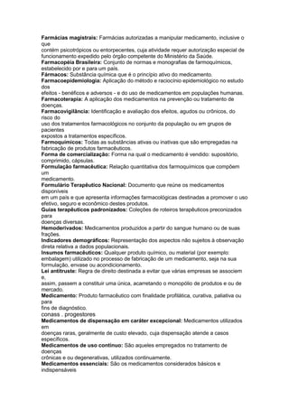 Farmácias magistrais: Farmácias autorizadas a manipular medicamento, inclusive o
que
contém psicotrópicos ou entorpecentes, cuja atividade requer autorização especial de
funcionamento expedido pelo órgão competente do Ministério da Saúde.
Farmacopéia Brasileira: Conjunto de normas e monografias de farmoquímicos,
estabelecido por e para um país.
Fármacos: Substância química que é o princípio ativo do medicamento.
Farmacoepidemiologia: Aplicação do método e raciocínio epidemiológico no estudo
dos
efeitos - benéficos e adversos - e do uso de medicamentos em populações humanas.
Farmacoterapia: A aplicação dos medicamentos na prevenção ou tratamento de
doenças.
Farmacovigilância: Identificação e avaliação dos efeitos, agudos ou crônicos, do
risco do
uso dos tratamentos farmacológicos no conjunto da população ou em grupos de
pacientes
expostos a tratamentos específicos.
Farmoquímicos: Todas as substâncias ativas ou inativas que são empregadas na
fabricação de produtos farmacêuticos.
Forma de comercialização: Forma na qual o medicamento é vendido: supositório,
comprimido, cápsulas.
Formulação farmacêutica: Relação quantitativa dos farmoquímicos que compõem
um
medicamento.
Formulário Terapêutico Nacional: Documento que reúne os medicamentos
disponíveis
em um país e que apresenta informações farmacológicas destinadas a promover o uso
efetivo, seguro e econômico destes produtos.
Guias terapêuticos padronizados: Coleções de roteiros terapêuticos preconizados
para
doenças diversas.
Hemoderivados: Medicamentos produzidos a partir do sangue humano ou de suas
frações.
Indicadores demográficos: Representação dos aspectos não sujeitos à observação
direta relativa a dados populacionais.
Insumos farmacêuticos: Qualquer produto químico, ou material (por exemplo:
embalagem) utilizado no processo de fabricação de um medicamento, seja na sua
formulação, envase ou acondicionamento.
Lei antitruste: Regra de direito destinada a evitar que várias empresas se associem
e,
assim, passem a constituir uma única, acarretando o monopólio de produtos e ou de
mercado.
Medicamento: Produto farmacêutico com finalidade profilática, curativa, paliativa ou
para
fins de diagnóstico.
conass . progestores 133
Medicamentos de dispensação em caráter excepcional: Medicamentos utilizados
em
doenças raras, geralmente de custo elevado, cuja dispensação atende a casos
específicos.
Medicamentos de uso contínuo: São aqueles empregados no tratamento de
doenças
crônicas e ou degenerativas, utilizados continuamente.
Medicamentos essenciais: São os medicamentos considerados básicos e
indispensáveis
 