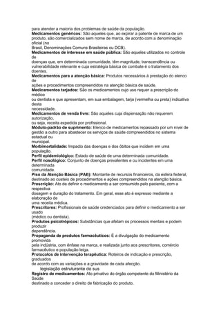 para atender a maioria dos problemas de saúde da população.
Medicamentos genéricos: São aqueles que, ao expirar a patente de marca de um
produto, são comercializados sem nome de marca, de acordo com a denominação
oficial (no
Brasil, Denominações Comuns Brasileiras ou DCB).
Medicamentos de interesse em saúde pública: São aqueles utilizados no controle
de
doenças que, em determinada comunidade, têm magnitude, transcendência ou
vulnerabilidade relevante e cuja estratégia básica de combate é o tratamento dos
doentes.
Medicamentos para a atenção básica: Produtos necessários à prestação do elenco
de
ações e procedimentos compreendidos na atenção básica de saúde.
Medicamentos tarjados: São os medicamentos cujo uso requer a prescrição do
médico
ou dentista e que apresentam, em sua embalagem, tarja (vermelha ou preta) indicativa
desta
necessidade.
Medicamentos de venda livre: São aqueles cuja dispensação não requerem
autorização,
ou seja, receita expedida por profissional.
Módulo-padrão de suprimento: Elenco de medicamentos repassado por um nível de
gestão a outro para abastecer os serviços de saúde compreendidos no sistema
estadual ou
municipal.
Morbimortalidade: Impacto das doenças e dos óbitos que incidem em uma
população.
Perfil epidemiológico: Estado de saúde de uma determinada comunidade.
Perfil nosológico: Conjunto de doenças prevalentes e ou incidentes em uma
determinada
comunidade.
Piso da Atenção Básica (PAB): Montante de recursos financeiros, da esfera federal,
destinado ao custeio de procedimentos e ações compreendidos na atenção básica.
Prescrição: Ato de definir o medicamento a ser consumido pelo paciente, com a
respectiva
dosagem e duração do tratamento. Em geral, esse ato é expresso mediante a
elaboração de
uma receita médica.
Prescritores: Profissionais de saúde credenciados para definir o medicamento a ser
usado
(médico ou dentista).
Produtos psicotrópicos: Substâncias que afetam os processos mentais e podem
produzir
dependência.
Propaganda de produtos farmacêuticos: É a divulgação do medicamento
promovida
pela indústria, com ênfase na marca, e realizada junto aos prescritores, comércio
farmacêutico e população leiga.
Protocolos de intervenção terapêutica: Roteiros de indicação e prescrição,
graduados
de acordo com as variações e a gravidade de cada afecção.
134 legislação estruturante do sus
Registro de medicamentos: Ato privativo do órgão competente do Ministério da
Saúde
destinado a conceder o direito de fabricação do produto.
 