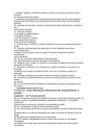 I - planejar, organizar, controlar e avaliar as ações e os serviços de saúde e gerir e
executar
os serviços públicos de saúde;
II - participar do planejamento, programação e organização da rede regionalizada e
hierarquizada do Sistema Único de Saúde (SUS), em articulação com sua direção
estadual;
III - participar da execução, controle e avaliação das ações referentes às condições e
aos
ambientes de trabalho;
IV - executar serviços:
a) de vigilância epidemiológica;
b) vigilância sanitária;
c) de alimentação e nutrição;
d) de saneamento básico; e
e) de saúde do trabalhador;
V - dar execução, no âmbito municipal, à política de insumos e equipamentos para a
saúde;
VI - colaborar na fiscalização das agressões ao meio ambiente que tenham
repercussão sobre
a saúde humana e atuar, junto aos órgãos municipais, estaduais e federais
competentes,
para controlá-las;
VII - formar consórcios administrativos intermunicipais;
VIII - gerir laboratórios públicos de saúde e hemocentros;
IX - colaborar com a União e os Estados na execução da vigilância sanitária de portos,
aeroportos e fronteiras;
X - observado o disposto no art. 26 desta Lei, celebrar contratos e convênios com
entidades
prestadoras de serviços privados de saúde, bem como controlar e avaliar sua
execução;
XI - controlar e fiscalizar os procedimentos dos serviços privados de saúde;
XII - normatizar complementarmente as ações e serviços públicos de saúde no seu
âmbito
de atuação.
Art. 19. Ao Distrito Federal competem as atribuições reservadas aos Estados e aos
Municípios.
30 legislação estruturante do sus
TÍTULO III - DOS SERVIÇOS PRIVADOS DE ASSISTÊNCIA À
SAÚDE
Capítulo I - Do Funcionamento
Art. 20. Os serviços privados de assistência à saúde caracterizam-se pela atuação, por
iniciativa própria, de profissionais liberais, legalmente habilitados, e de pessoas
jurídicas de
direito privado na promoção, proteção e recuperação da saúde.
Art. 21. A assistência à saúde é livre à iniciativa privada.
Art. 22. Na prestação de serviços privados de assistência à saúde, serão observados
os
princípios éticos e as normas expedidas pelo órgão de direção do Sistema Único de
Saúde
(SUS) quanto às condições para seu funcionamento.
Art. 23. É vedada a participação direta ou indireta de empresas ou de capitais
estrangeiros
na assistência à saúde, salvo através de doações de organismos internacionais
vinculados à
 