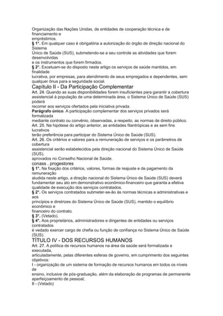Organização das Nações Unidas, de entidades de cooperação técnica e de
financiamento e
empréstimos.
§ 1°. Em qualquer caso é obrigatória a autorização do órgão de direção nacional do
Sistema
Único de Saúde (SUS), submetendo-se a seu controle as atividades que forem
desenvolvidas
e os instrumentos que forem firmados.
§ 2°. Excetuam-se do disposto neste artigo os serviços de saúde mantidos, em
finalidade
lucrativa, por empresas, para atendimento de seus empregados e dependentes, sem
qualquer ônus para a seguridade social.
Capítulo II - Da Participação Complementar
Art. 24. Quando as suas disponibilidades forem insuficientes para garantir a cobertura
assistencial à população de uma determinada área, o Sistema Único de Saúde (SUS)
poderá
recorrer aos serviços ofertados pela iniciativa privada.
Parágrafo único. A participação complementar dos serviços privados será
formalizada
mediante contrato ou convênio, observadas, a respeito, as normas de direito público.
Art. 25. Na hipótese do artigo anterior, as entidades filantrópicas e as sem fins
lucrativos
terão preferência para participar do Sistema Único de Saúde (SUS).
Art. 26. Os critérios e valores para a remuneração de serviços e os parâmetros de
cobertura
assistencial serão estabelecidos pela direção nacional do Sistema Único de Saúde
(SUS),
aprovados no Conselho Nacional de Saúde.
conass . progestores 31
§ 1°. Na fixação dos critérios, valores, formas de reajuste e de pagamento da
remuneração
aludida neste artigo, a direção nacional do Sistema Único de Saúde (SUS) deverá
fundamentar seu ato em demonstrativo econômico-financeiro que garanta a efetiva
qualidade de execução dos serviços contratados.
§ 2°. Os serviços contratados submeter-se-ão às normas técnicas e administrativas e
aos
princípios e diretrizes do Sistema Único de Saúde (SUS), mantido o equilíbrio
econômico e
financeiro do contrato.
§ 3°. (Vetado).
§ 4°. Aos proprietários, administradores e dirigentes de entidades ou serviços
contratados
é vedado exercer cargo de chefia ou função de confiança no Sistema Único de Saúde
(SUS).
TÍTULO IV - DOS RECURSOS HUMANOS
Art. 27. A política de recursos humanos na área da saúde será formalizada e
executada,
articuladamente, pelas diferentes esferas de governo, em cumprimento dos seguintes
objetivos:
I - organização de um sistema de formação de recursos humanos em todos os níveis
de
ensino, inclusive de pós-graduação, além da elaboração de programas de permanente
aperfeiçoamento de pessoal;
II - (Vetado)
 