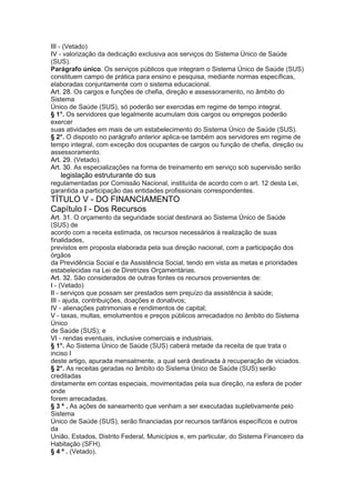 III - (Vetado)
IV - valorização da dedicação exclusiva aos serviços do Sistema Único de Saúde
(SUS).
Parágrafo único. Os serviços públicos que integram o Sistema Único de Saúde (SUS)
constituem campo de prática para ensino e pesquisa, mediante normas específicas,
elaboradas conjuntamente com o sistema educacional.
Art. 28. Os cargos e funções de chefia, direção e assessoramento, no âmbito do
Sistema
Único de Saúde (SUS), só poderão ser exercidas em regime de tempo integral.
§ 1°. Os servidores que legalmente acumulam dois cargos ou empregos poderão
exercer
suas atividades em mais de um estabelecimento do Sistema Único de Saúde (SUS).
§ 2°. O disposto no parágrafo anterior aplica-se também aos servidores em regime de
tempo integral, com exceção dos ocupantes de cargos ou função de chefia, direção ou
assessoramento.
Art. 29. (Vetado).
Art. 30. As especializações na forma de treinamento em serviço sob supervisão serão
32 legislação estruturante do sus
regulamentadas por Comissão Nacional, instituída de acordo com o art. 12 desta Lei,
garantida a participação das entidades profissionais correspondentes.
TÍTULO V - DO FINANCIAMENTO
Capítulo I - Dos Recursos
Art. 31. O orçamento da seguridade social destinará ao Sistema Único de Saúde
(SUS) de
acordo com a receita estimada, os recursos necessários à realização de suas
finalidades,
previstos em proposta elaborada pela sua direção nacional, com a participação dos
órgãos
da Previdência Social e da Assistência Social, tendo em vista as metas e prioridades
estabelecidas na Lei de Diretrizes Orçamentárias.
Art. 32. São considerados de outras fontes os recursos provenientes de:
I - (Vetado)
II - serviços que possam ser prestados sem prejuízo da assistência à saúde;
III - ajuda, contribuições, doações e donativos;
IV - alienações patrimoniais e rendimentos de capital;
V - taxas, multas, emolumentos e preços públicos arrecadados no âmbito do Sistema
Único
de Saúde (SUS); e
VI - rendas eventuais, inclusive comerciais e industriais.
§ 1°. Ao Sistema Único de Saúde (SUS) caberá metade da receita de que trata o
inciso I
deste artigo, apurada mensalmente, a qual será destinada à recuperação de viciados.
§ 2°. As receitas geradas no âmbito do Sistema Único de Saúde (SUS) serão
creditadas
diretamente em contas especiais, movimentadas pela sua direção, na esfera de poder
onde
forem arrecadadas.
§ 3 º . As ações de saneamento que venham a ser executadas supletivamente pelo
Sistema
Único de Saúde (SUS), serão financiadas por recursos tarifários específicos e outros
da
União, Estados, Distrito Federal, Municípios e, em particular, do Sistema Financeiro da
Habitação (SFH).
§ 4 º . (Vetado).
 