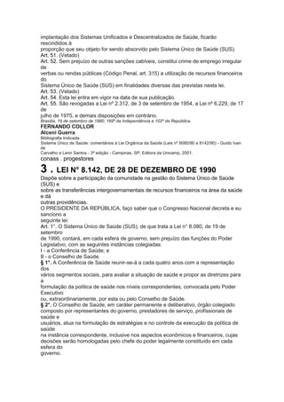 implantação dos Sistemas Unificados e Descentralizados de Saúde, ficarão
rescindidos à
proporção que seu objeto for sendo absorvido pelo Sistema Único de Saúde (SUS).
Art. 51. (Vetado)
Art. 52. Sem prejuízo de outras sanções cabíveis, constitui crime de emprego irregular
de
verbas ou rendas públicas (Código Penal, art. 315) a utilização de recursos financeiros
do
Sistema Único de Saúde (SUS) em finalidades diversas das previstas nesta lei.
Art. 53. (Vetado)
Art. 54. Esta lei entra em vigor na data de sua publicação.
Art. 55. São revogadas a Lei nº 2.312, de 3 de setembro de 1954, a Lei nº 6.229, de 17
de
julho de 1975, e demais disposições em contrário.
Brasília, 19 de setembro de 1990; 169º da Independência e 102º da República.
FERNANDO COLLOR
Alceni Guerra
Bibliografia Indicada:
Sistema Único de Saúde: comentários à Lei Orgânica da Saúde (Leis nº 8080/90 e 8142/90) - Guido Ivan
de
Carvalho e Lenir Santos - 3ª edição - Campinas, SP; Editora da Unicamp, 2001.
conass . progestores 37

3 . LEI N° 8.142, DE 28 DE DEZEMBRO DE 1990
Dispõe sobre a participação da comunidade na gestão do Sistema Único de Saúde
(SUS) e
sobre as transferências intergovernamentais de recursos financeiros na área da saúde
e dá
outras providências.
O PRESIDENTE DA REPÚBLICA, faço saber que o Congresso Nacional decreta e eu
sanciono a
seguinte lei:
Art. 1°. O Sistema Único de Saúde (SUS), de que trata a Lei n° 8.080, de 19 de
setembro
de 1990, contará, em cada esfera de governo, sem prejuízo das funções do Poder
Legislativo, com as seguintes instâncias colegiadas:
I - a Conferência de Saúde; e
II - o Conselho de Saúde.
§ 1°. A Conferência de Saúde reunir-se-á a cada quatro anos com a representação
dos
vários segmentos sociais, para avaliar a situação de saúde e propor as diretrizes para
a
formulação da política de saúde nos níveis correspondentes, convocada pelo Poder
Executivo
ou, extraordinariamente, por esta ou pelo Conselho de Saúde.
§ 2°. O Conselho de Saúde, em caráter permanente e deliberativo, órgão colegiado
composto por representantes do governo, prestadores de serviço, profissionais de
saúde e
usuários, atua na formulação de estratégias e no controle da execução da política de
saúde
na instância correspondente, inclusive nos aspectos econômicos e financeiros, cujas
decisões serão homologadas pelo chefe do poder legalmente constituído em cada
esfera do
governo.
 