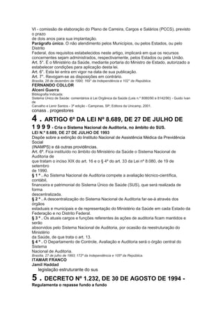 VI - comissão de elaboração do Plano de Carreira, Cargos e Salários (PCCS), previsto
o prazo
de dois anos para sua implantação.
Parágrafo único. O não atendimento pelos Municípios, ou pelos Estados, ou pelo
Distrito
Federal, dos requisitos estabelecidos neste artigo, implicará em que os recursos
concernentes sejam administrados, respectivamente, pelos Estados ou pela União.
Art. 5°. É o Ministério da Saúde, mediante portaria do Ministro de Estado, autorizado a
estabelecer condições para aplicação desta lei.
Art. 6°. Esta lei entra em vigor na data de sua publicação.
Art. 7°. Revogam-se as disposições em contrário.
Brasília, 28 de dezembro de 1990; 169° da Independência e 102° da República.
FERNANDO COLLOR
Alceni Guerra
Bibliografia Indicada:
Sistema Único de Saúde: comentários à Lei Orgânica da Saúde (Leis n.º 8080/90 e 8142/90) - Guido Ivan
de
Carvalho e Lenir Santos - 3ª edição - Campinas, SP; Editora da Unicamp, 2001.
conass . progestores 39

4 . ARTIGO 6º DA LEI Nº 8.689, DE 27 DE JULHO DE
1 9 9 9 - Cria o Sistema Nacional de Auditoria, no âmbito do SUS.
LEI N.º 8.689, DE 27 DE JULHO DE 1993
Dispõe sobre a extinção do Instituto Nacional de Assistência Médica da Previdência
Social
(INAMPS) e dá outras providências.
Art. 6º. Fica instituído no âmbito do Ministério da Saúde o Sistema Nacional de
Auditoria de
que tratam o inciso XIX do art. 16 e o § 4º do art. 33 da Lei nº 8.080, de 19 de
setembro
de 1990.
§ 1 º . Ao Sistema Nacional de Auditoria compete a avaliação técnico-científica,
contábil,
financeira e patrimonial do Sistema Único de Saúde (SUS), que será realizada de
forma
descentralizada.
§ 2 º . A descentralização do Sistema Nacional de Auditoria far-se-á através dos
órgãos
estaduais e municipais e de representação do Ministério da Saúde em cada Estado da
Federação e no Distrito Federal.
§ 3 º . Os atuais cargos e funções referentes às ações de auditoria ficam mantidos e
serão
absorvidos pelo Sistema Nacional de Auditoria, por ocasião da reestruturação do
Ministério
da Saúde, de que trata o art. 13.
§ 4 º . O Departamento de Controle, Avaliação e Auditoria será o órgão central do
Sistema
Nacional de Auditoria.
Brasília, 27 de julho de 1993; 172º da Independência e 105º da República.
ITAMAR FRANCO
Jamil Haddad
40 legislação estruturante do sus

5 . DECRETO Nº 1.232, DE 30 DE AGOSTO DE 1994 -
Regulamenta o repasse fundo a fundo
 