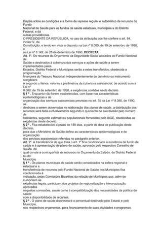 Dispõe sobre as condições e a forma de repasse regular e automático de recursos do
Fundo
Nacional de Saúde para os fundos de saúde estaduais, municipais e do Distrito
Federal, e dá
outras providências.
O PRESIDENTE DA REPÚBLICA, no uso da atribuição que lhe confere o art. 84,
inciso IV, da
Constituição, e tendo em vista o disposto na Lei nº 8.080, de 19 de setembro de 1990,
e
na Lei nº 8.142, de 28 de dezembro de 1990, DECRETA:
Art. 1º. Os recursos do Orçamento da Seguridade Social alocados ao Fundo Nacional
de
Saúde e destinados à cobertura dos serviços e ações de saúde a serem
implementados pelos
Estados, Distrito Federal e Municípios serão a estes transferidos, obedecida a
programação
financeira do Tesouro Nacional, independentemente de convênio ou instrumento
congênere
e segundo critérios, valores e parâmetros de cobertura assistencial, de acordo com a
Lei nº
8.080, de 19 de setembro de 1990, e exigências contidas neste decreto.
§ 1 º . Enquanto não forem estabelecidas, com base nas características
epidemiológicas e de
organização dos serviços assistenciais previstas no art. 35 da Lei nº 8.080, de 1990,
as
diretrizes a serem observadas na elaboração dos planos de saúde, a distribuição dos
recursos será feita exclusivamente segundo o quociente de sua divisão pelo número
de
habitantes, segundo estimativas populacionais fornecidas pelo IBGE, obedecidas as
exigências deste decreto.
§ 2 º . Fica estabelecido o prazo de 180 dias, a partir da data de publicação deste
decreto,
para que o Ministério da Saúde defina as características epidemiológicas e de
organização
dos serviços assistenciais referidas no parágrafo anterior.
Art. 2º. A transferência de que trata o art. 1º fica condicionada à existência de fundo de
saúde e à apresentação de plano de saúde, aprovado pelo respectivo Conselho de
Saúde, do
qual conste a contrapartida de recursos no Orçamento do Estado, do Distrito Federal
ou do
Município.
§ 1 º . Os planos municipais de saúde serão consolidados na esfera regional e
estadual e a
transferência de recursos pelo Fundo Nacional de Saúde dos Municípios fica
condicionada à
indicação, pelas Comissões Bipartites da relação de Municípios que, além de
cumprirem as
exigências legais, participam dos projetos de regionalização e hierarquização
aprovados
naquelas comissões, assim como à compatibilização das necessidades da política de
saúde
com a disponibilidade de recursos.
§ 2 º . O plano de saúde discriminará o percentual destinado pelo Estado e pelo
Município,
nos respectivos orçamentos, para financiamento de suas atividades e programas.
 