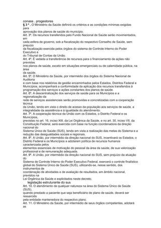 conass . progestores 41
§ 3 º . O Ministério da Saúde definirá os critérios e as condições mínimas exigidas
para
aprovação dos planos de saúde do município.
Art. 3º. Os recursos transferidos pelo Fundo Nacional de Saúde serão movimentados,
em
cada esfera de governo, sob a fiscalização do respectivo Conselho de Saúde, sem
prejuízo
da fiscalização exercida pelos órgãos do sistema de Controle Interno do Poder
Executivo e
do Tribunal de Contas da União.
Art. 4º. É vedada a transferência de recursos para o financiamento de ações não
previstas
nos planos de saúde, exceto em situações emergenciais ou de calamidade pública, na
área
da saúde.
Art. 5º. O Ministério da Saúde, por intermédio dos órgãos do Sistema Nacional de
Auditoria
e com base nos relatórios de gestão encaminhados pelos Estados, Distritos Federal e
Municípios, acompanhará a conformidade da aplicação dos recursos transferidos à
programação dos serviços e ações constantes dos planos de saúde.
Art. 6º. A descentralização dos serviços de saúde para os Municípios e a
regionalização da
rede de serviços assistenciais serão promovidas e concretizadas com a cooperação
técnica
da União, tendo em vista o direito de acesso da população aos serviços de saúde, a
integralidade da assistência e à igualdade do atendimento.
Art. 7º. A cooperação técnica da União com os Estados, o Distrito Federal e os
Municípios,
previstas no art. 16, inciso XIII, da Lei Orgânica da Saúde, e no art. 30, inciso VII, da
Constituição Federal, será exercida com base na função coordenadora da direção
nacional do
Sistema Único de Saúde (SUS), tendo em vista a realização das metas do Sistema e a
redução das desigualdades sociais e regionais.
Art. 8º. A União, por intermédio da direção nacional do SUS, incentivará os Estados, o
Distrito Federal e os Municípios a adotarem política de recursos humanos
caracterizada pelos
elementos essenciais de motivação do pessoal da área da saúde, de sua valorização
profissional e de remuneração adequada.
Art. 9º. A União, por intermédio da direção nacional do SUS, sem prejuízo da atuação
do
Sistema de Controle Interno do Poder Executivo Federal, exercerá o controle finalístico
global do Sistema Único de Saúde (SUS), utilizando-se, nesse sentido, dos
instrumentos de
coordenação de atividades e de avaliação de resultados, em âmbito nacional,
previstos na
Lei Orgânica da Saúde e explicitados neste decreto.
42 legislação estruturante do sus
Art. 10. O atendimento de qualquer natureza na área do Sistema Único de Saúde
(SUS),
quando prestado a paciente que seja beneficiário de plano de saúde, deverá ser
ressarcido
pela entidade mantenedora do respectivo plano.
Art. 11. O Ministério da Saúde, por intermédio de seus órgãos competentes, adotará
as
 