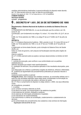medidas administrativas destinadas à operacionalização do disposto neste decreto.
Art. 12. Este decreto entra em vigor na data de sua publicação.
Brasília, 30 de agosto de 1994; 173º da Independência e 106º da Re pública.
ITAMAR FRANCO
Henrique Santillo
conass . progestores 43

6 . DECRETO Nº 1.651, DE 28 DE SETEMBRO DE 1995
-
Regulamenta o Sistema Nacional de Auditoria no âmbito do Sistema Único de
Saúde.
O PRESIDENTE DA REPÚBLICA, no uso da atribuição que lhe confere o art. 84,
inciso IV, da
Constituição. com fundamento nos artigos 15, inciso I, 16, inciso XIX e 33, § 4º, da Lei
nº
8.080, de 19 de setembro de 1990, e no artigo 6º da Lei nº 8.689, de 27 de julho de
1993,
DECRETA:
Art. 1º. O Sistema Nacional de Auditoria - SNA, previsto no art. 16, inciso XIX da Lei nº
8.080, de 19 de setembro de 1990, e no art. 6º da Lei nº 8.689, de 27 de julho de
1993,
é organizado na forma deste Decreto, junto à direção do Sistema Único de Saúde
(SUS), em
todos os níveis de governo, sem prejuízo da fiscalização exercida pelos órgãos de
controle
interno e externo.
Art. 2º. O SNA exercerá sobre as ações e serviços desenvolvidos no âmbito do SUS
as
atividades de:
I - controle da execução, para verificar a sua conformidade com os padrões
estabelecidos ou
detectar situações que exijam maior aprofundamento;
II - avaliação da estrutura, dos processos aplicados e dos resultados alcançados, para
aferir
sua adequação aos critérios e parâmetros exigidos de eficiência, eficácia e efetividade;
III - auditoria da regularidade dos procedimentos praticados por pessoas naturais e
jurídicas,
mediante exame analítico e pericial.
Parágrafo único. Sem embargo das medidas corretivas, as conclusões obtidas com o
exercício das atividades definidas neste artigo serão consideradas na formulação do
planejamento e na execução das ações e serviços de saúde.
Art. 3º. Para o cumprimento do disposto no artigo anterior, o SNA. nos seus diferentes
níveis
de competência, procederá:
I - à análise:
a) do contexto normativo referente ao SUS;
b) de planos de saúde, de programações e de relatórios de gestão;
c) dos sistemas de controle, avaliação e auditoria;
d) de sistemas de informação ambulatorial e hospitalar;
e) de indicadores de morbimortalidade;
f) de instrumentos e critérios de acreditação, credenciamento e cadastramento de
serviços;
g) da conformidade dos procedimentos dos cadastros e das centrais de internação;
44 legislação estruturante do sus
 