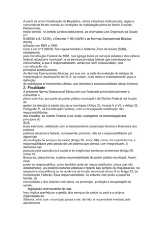 A partir da nova Constituição da República, várias iniciativas institucionais, legais e
comunitárias foram criando as condições de viabilização plena do direito à saúde.
Destacamse,
neste sentido, no âmbito jurídico institucional, as chamadas Leis Orgânicas da Saúde
(nº
8.080/90 e 8.142/90), o Decreto nº 99.438/90 e as Normas Operacionais Básicas
(NOB),
editadas em 1991 e 1993.
Com a Lei nº 8.080/90, fica regulamentado o Sistema Único de Saúde (SUS),
estabelecido
pela Constituição Federal de 1988, que agrega todos os serviços estatais ( das esferas
federal, estadual e municipal ( e os serviços privados (desde que contratados ou
conveniados) e que é responsabilizado, ainda que sem exclusividade, pela
concretização dos
princípios constitucionais.
As Normas Operacionais Básicas, por sua vez, a partir da avaliação do estágio de
implantação e desempenho do SUS, se voltam, mais direta e imediatamente, para a
definição
de estratégias e movimentos táticos, que orientam a operacionalidade desse Sistema.
2. Finalidade
A presente Norma Operacional Básica tem por finalidade primordial promover e
consolidar o
pleno exercício, por parte do poder público municipal e do Distrito Federal, da função
de
gestor da atenção à saúde dos seus munícipes (Artigo 30, incisos V e VII, e Artigo 32,
Parágrafo 1º, da Constituição Federal), com a conseqüente redefinição das
responsabilidades
dos Estados, do Distrito Federal e da União, avançando na consolidação dos
princípios do
SUS.
Esse exercício, viabilizado com a imprescindível cooperação técnica e financeira dos
poderes
públicos estadual e federal, compreende, portanto, não só a responsabilidade por
algum tipo
de prestação de serviços de saúde (Artigo 30, inciso VII), como, da mesma forma, a
responsabilidade pela gestão de um sistema que atenda, com integralidade, à
demanda das
pessoas pela assistência à saúde e às exigências sanitárias ambientais (Artigo 30,
inciso V).
Busca-se, dessa forma, a plena responsabilidade do poder público municipal. Assim,
esse
poder se responsabiliza, como também pode ser responsabilizado, ainda que não
isoladamente. Os poderes públicos estadual e federal são sempre co-responsáveis, na
respectiva competência ou na ausência da função municipal (inciso II do Artigo 23, da
Constituição Federal). Essa responsabilidade, no entanto, não exclui o papel da
família, da
comunidade e dos próprios indivíduos, na promoção, proteção e recuperação da
saúde.
50 legislação estruturante do sus
Isso implica aperfeiçoar a gestão dos serviços de saúde no país e a própria
organização do
Sistema, visto que o município passa a ser, de fato, o responsável imediato pelo
atendimento
 