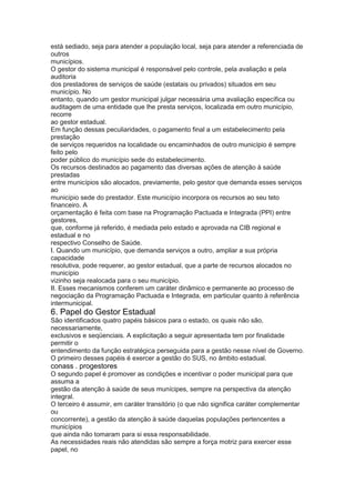 está sediado, seja para atender a população local, seja para atender a referenciada de
outros
municípios.
O gestor do sistema municipal é responsável pelo controle, pela avaliação e pela
auditoria
dos prestadores de serviços de saúde (estatais ou privados) situados em seu
município. No
entanto, quando um gestor municipal julgar necessária uma avaliação específica ou
auditagem de uma entidade que lhe presta serviços, localizada em outro município,
recorre
ao gestor estadual.
Em função dessas peculiaridades, o pagamento final a um estabelecimento pela
prestação
de serviços requeridos na localidade ou encaminhados de outro município é sempre
feito pelo
poder público do município sede do estabelecimento.
Os recursos destinados ao pagamento das diversas ações de atenção à saúde
prestadas
entre municípios são alocados, previamente, pelo gestor que demanda esses serviços
ao
município sede do prestador. Este município incorpora os recursos ao seu teto
financeiro. A
orçamentação é feita com base na Programação Pactuada e Integrada (PPI) entre
gestores,
que, conforme já referido, é mediada pelo estado e aprovada na CIB regional e
estadual e no
respectivo Conselho de Saúde.
I. Quando um município, que demanda serviços a outro, ampliar a sua própria
capacidade
resolutiva, pode requerer, ao gestor estadual, que a parte de recursos alocados no
município
vizinho seja realocada para o seu município.
II. Esses mecanismos conferem um caráter dinâmico e permanente ao processo de
negociação da Programação Pactuada e Integrada, em particular quanto à referência
intermunicipal.
6. Papel do Gestor Estadual
São identificados quatro papéis básicos para o estado, os quais não são,
necessariamente,
exclusivos e seqüenciais. A explicitação a seguir apresentada tem por finalidade
permitir o
entendimento da função estratégica perseguida para a gestão nesse nível de Governo.
O primeiro desses papéis é exercer a gestão do SUS, no âmbito estadual.
conass . progestores 55
O segundo papel é promover as condições e incentivar o poder municipal para que
assuma a
gestão da atenção à saúde de seus munícipes, sempre na perspectiva da atenção
integral.
O terceiro é assumir, em caráter transitório (o que não significa caráter complementar
ou
concorrente), a gestão da atenção à saúde daquelas populações pertencentes a
municípios
que ainda não tomaram para si essa responsabilidade.
As necessidades reais não atendidas são sempre a força motriz para exercer esse
papel, no
 