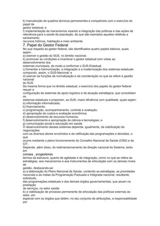 k) manutenção de quadros técnicos permanentes e compatíveis com o exercício do
papel de
gestor estadual; e
l) implementação de mecanismos visando a integração das políticas e das ações de
relevância para a saúde da população, de que são exemplos aquelas relativas a
saneamento,
recursos hídricos, habitação e meio ambiente.
7. Papel do Gestor Federal
No que respeita ao gestor federal, são identificados quatro papéis básicos, quais
sejam:
a) exercer a gestão do SUS, no âmbito nacional;
b) promover as condições e incentivar o gestor estadual com vistas ao
desenvolvimento dos
sistemas municipais, de modo a conformar o SUS-Estadual;
c) fomentar a harmonização, a integração e a modernização dos sistemas estaduais
compondo, assim, o SUS-Nacional; e
d) exercer as funções de normalização e de coordenação no que se refere à gestão
nacional
do SUS.
Da mesma forma que no âmbito estadual, o exercício dos papéis do gestor federal
requer a
configuração de sistemas de apoio logístico e de atuação estratégica, que consolidam
os
sistemas estaduais e propiciam, ao SUS, maior eficiência com qualidade, quais sejam:
a) informação informatizada;
b) financiamento;
c) programação, acompanhamento, controle e avaliação;
d) apropriação de custos e avaliação econômica;
e) desenvolvimento de recursos humanos;
f) desenvolvimento e apropriação de ciência e tecnologias; e
g) comunicação social e educação em saúde.
O desenvolvimento desses sistemas depende, igualmente, da viabilização de
negociações
com os diversos atores envolvidos e da ratificação das programações e decisões, o
que
ocorre mediante o pleno funcionamento do Conselho Nacional de Saúde (CNS) e da
CIT.
Depende, além disso, do redimensionamento da direção nacional do Sistema, tanto
em
conass . progestores 57
termos da estrutura, quanto de agilidade e de integração, como no que se refere às
estratégias, aos mecanismos e aos instrumentos de articulação com os demais níveis
de
gestão, destacando-se:
a) a elaboração do Plano Nacional de Saúde, contendo as estratégias, as prioridades
nacionais e as metas da Programação Pactuada e Integrada nacional, resultante,
sobretudo,
das programações estaduais e dos demais órgãos governamentais, que atuam na
prestação
de serviços, no setor saúde;
b) a viabilização de processo permanente de articulação das políticas externas ao
setor, em
especial com os órgãos que detém, no seu conjunto de atribuições, a responsabilidade
por
 