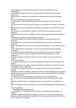 ações atinentes aos determinantes sociais do processo saúde-doença das
coletividades;
c) o aperfeiçoamento das normas consubstanciadas em diferentes instrumentos
legais, que
regulamentam, atualmente, as transferências automáticas de recursos financeiros,
bem
como as modalidades de prestação de contas;
d) a definição e a explicitação dos fluxos financeiros próprios do SUS, frente aos
órgãos
governamentais de controle interno e externo e aos Conselhos de Saúde, com ênfase
na
diferenciação entre as transferências automáticas a estados e municípios com função
gestora;
e) a criação e a consolidação de critérios e mecanismos de alocação de recursos
federais e
estaduais para investimento, fundados em prioridades definidas pelas programações e
pelas
estratégias das políticas de reorientação do Sistema;
f) a transformação nos mecanismos de financiamento federal das ações, com o
respectivo
desenvolvimento de novas formas de informatização, compatíveis à natureza dos
grupos de
ações, especialmente as básicas, de serviços complementares e de procedimentos de
alta e
média complexidade, estimulando o uso dos mesmos pelos gestores estaduais e
municipais;
g) o desenvolvimento de sistemáticas de transferência de recursos vinculada ao
fornecimento regular, oportuno e suficiente de informações específicas, e que
agreguem o
conjunto de ações e serviços de atenção à saúde, relativo a grupos prioritários de
eventos
vitais ou nosológicos;
h) a adoção, como referência mínima, das tabelas nacionais de valores do SUS, bem
assim a
flexibilização do seu uso diferenciado pelos gestores estaduais e municipais, segundo
prioridades locais e ou regionais;
i) o incentivo aos gestores estadual e municipal ao pleno exercício das funções de
controle,
avaliação e auditoria, mediante o desenvolvimento e a implementação de instrumentos
operacionais, para o uso das esferas gestoras e para a construção efetiva do Sistema
Nacional de Auditoria;
j) o desenvolvimento de atividades de educação e de comunicação social;
k) o incremento da capacidade reguladora da direção nacional do SUS, em relação
aos
sistemas complementares de prestação de serviços ambulatoriais e hospitalares de
alto
custo, de tratamento fora do domicílio, bem assim de disponibilidade de medicamentos
e
insumos especiais;
58 legislação estruturante do sus
l) a reorientação e a implementação dos sistemas de vigilância epidemiológica, de
vigilância
sanitária, de vigilância alimentar e nutricional, bem como o redimensionamento das
atividades relativas à saúde do trabalhador e às de execução da vigilância sanitária de
portos, aeroportos e fronteiras;
 