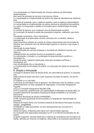 m) a reorientação e a implementação dos diversos sistemas de informações
epidemiológicas,
bem assim de produção de serviços e de insumos críticos;
n) a reorientação e a implementação do sistema de redes de laboratórios de referência
para
o controle da qualidade, para a vigilância sanitária e para a vigilância epidemiológica;
o) a reorientação e a implementação da política nacional de assistência farmacêutica;
p) o apoio e a cooperação a estados e municípios para a implementação de ações
voltadas
ao controle de agravos, que constituam risco de disseminação nacional;
q) a promoção da atenção à saúde das populações indígenas, realizando, para tanto,
as
articulações necessárias, intra e intersetorial;
r) a elaboração de programação nacional, pactuada com os estados, relativa à
execução de
ações específicas voltadas ao controle de vetores responsáveis pela transmissão de
doenças, que constituem risco de disseminação regional ou nacional, e que exijam a
eventual
intervenção do poder federal;
s) a identificação dos serviços estaduais e municipais de referência nacional, com
vistas ao
estabelecimento dos padrões técnicos da assistência à saúde;
t) a estimulação, a indução e a coordenação do desenvolvimento científico e
tecnológico no
campo da saúde, mediante interlocução crítica das inovações científicas e
tecnológicas, por
meio da articulação intra e intersetorial; e
u) a participação na formulação da política e na execução das ações de saneamento
básico.
8. Direção e Articulação
A direção do Sistema Único de Saúde (SUS), em cada esfera de governo, é composta
pelo
órgão setorial do poder executivo e pelo respectivo Conselho de Saúde, nos termos
das Leis
nº 8.080/90 e nº 8.142/1990.
O processo de articulação entre os gestores, nos diferentes níveis do Sistema, ocorre,
preferencialmente, em dois colegiados de negociação: a Comissão Intergestores
Tripartite
(CIT) e a Comissão Intergestores Bipartite (CIB).
A CIT é composta, paritariamente, por representação do Ministério da Saúde (MS), do
Conselho Nacional de Secretários Estaduais de Saúde (CONASS) e do Conselho
Nacional de
Secretários Municipais de Saúde (CONASEMS).
A CIB, composta igualmente de forma paritária, é integrada por representação da
Secretaria
Estadual de Saúde (SES) e do Conselho Estadual de Secretários Municipais de Saúde
conass . progestores 59
(COSEMS) ou órgão equivalente. Um dos representantes dos municípios é o
Secretário de
Saúde da Capital. A Bipartite pode operar com subcomissões regionais.
As conclusões das negociações pactuadas na CIT e na CIB são formalizadas em ato
próprio
do gestor respectivo. Aquelas referentes a matérias de competência dos Conselhos de
Saúde, definidas por força da Lei Orgânica, desta NOB ou de resolução específica dos
 