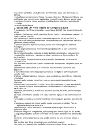 respectivos Conselhos são submetidas previamente a estes para aprovação. As
demais
resoluções devem ser encaminhadas, no prazo máximo de 15 dias decorridos de sua
publicação, para conhecimento, avaliação e eventual recurso da parte que se julgar
prejudicada, inclusive no que se refere à habilitação dos estados e municípios às
condições
de gestão desta Norma.
9. Bases para um Novo Modelo de Atenção à Saúde
A composição harmônica, integrada e modernizada do SUS visa, fundamentalmente,
atingir
a dois propósitos essenciais à concretização dos ideais constitucionais e, portanto, do
direito à saúde, que são:
a) a consolidação de vínculos entre diferentes segmentos sociais e o SUS; e
b) a criação de condições elementares e fundamentais para a eficiência e a eficácia
gerenciais, com qualidade.
O primeiro propósito é possível porque, com a nova formulação dos sistemas
municipais,
tanto os segmentos sociais, minimamente agregados entre si com sentimento
comunitário (
os munícipes ( quanto a instância de poder político-administrativo, historicamente
reconhecida e legitimada ( o poder municipal ( apropriam-se de um conjunto de
serviços bem
definido, capaz de desenvolver uma programação de atividades publicamente
pactuada. Com
isso, fica bem caracterizado o gestor responsável; as atividades são gerenciadas por
pessoas
perfeitamente identificáveis; e os resultados mais facilmente usufruídos pela
população.
O conjunto desses elementos propicia uma nova condição de participação com
vínculo, mais
criativa e realizadora para as pessoas, e que acontece não somente nas instâncias
colegiadas
formais ( conferências e conselhos ( mas em outros espaços constituídos por
atividades
sistemáticas e permanentes, inclusive dentro dos próprios serviços de atendimento.
Cada sistema municipal deve materializar, de forma efetiva, a vinculação aqui
explicitada. Um
dos meios, certamente, é a instituição do cartão SUS-MUNICIPAL, com numeração
nacional,
de modo a identificar o cidadão com o seu sistema e agregá-lo ao sistema nacional.
Essa
numeração possibilita uma melhor referência intermunicipal e garante o atendimento
de
urgência por qualquer serviço de saúde, estatal ou privado, em todo o País. A
60 legislação estruturante do sus
regulamentação desse mecanismo de vinculação será objeto de discussão e
aprovação pelas
instâncias colegiadas competentes, com conseqüente formalização por ato do MS.
O segundo propósito é factível, na medida em que estão perfeitamente identificados
os
elementos críticos essenciais a uma gestão eficiente e a uma produção eficaz, a
saber:
a) a clientela que, direta e imediatamente, usufrui dos serviços;
b) o conjunto organizado dos estabelecimentos produtores desses serviços; e
 