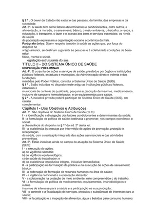 § 2 º . O dever do Estado não exclui o das pessoas, da família, das empresas e da
sociedade.
Art. 3º. A saúde tem como fatores determinantes e condicionantes, entre outros, a
alimentação, a moradia, o saneamento básico, o meio ambiente, o trabalho, a renda, a
educação, o transporte, o lazer e o acesso aos bens e serviços essenciais; os níveis
de saúde
da população expressam a organização social e econômica do País.
Parágrafo único. Dizem respeito também à saúde as ações que, por força do
disposto no
artigo anterior, se destinam a garantir às pessoas e à coletividade condições de bem-
estar
físico, mental e social.
22 legislação estruturante do sus
TÍTULO II - DO SISTEMA ÚNICO DE SAÚDE
DISPOSIÇÃO PRELIMINAR
Art. 4º. O conjunto de ações e serviços de saúde, prestados por órgãos e instituições
públicas federais, estaduais e municipais, da Administração direta e indireta e das
fundações
mantidas pelo Poder Público, constitui o Sistema Único de Saúde (SUS).
§ 1 º . Estão incluídas no disposto neste artigo as instituições públicas federais,
estaduais e
municipais de controle de qualidade, pesquisa e produção de insumos, medicamentos,
inclusive de sangue e hemoderivados, e de equipamentos para saúde.
§ 2 º . A iniciativa privada poderá participar do Sistema Único de Saúde (SUS), em
caráter
complementar.
Capítulo I - Dos Objetivos e Atribuições
Art. 5º. São objetivos do Sistema Único de Saúde (SUS):
I - a identificação e divulgação dos fatores condicionantes e determinantes da saúde;
II - a formulação de política de saúde destinada a promover, nos campos econômico e
social,
a observância do disposto no § 1º do art. 2º desta lei;
III - a assistência às pessoas por intermédio de ações de promoção, proteção e
recuperação
da saúde, com a realização integrada das ações assistenciais e das atividades
preventivas.
Art. 6º. Estão incluídas ainda no campo de atuação do Sistema Único de Saúde
(SUS):
I - a execução de ações:
a) de vigilância sanitária;
b) de vigilância epidemiológica;
c) de saúde do trabalhador; e
d) de assistência terapêutica integral, inclusive farmacêutica;
II - a participação na formulação da política e na execução de ações de saneamento
básico;
III - a ordenação da formação de recursos humanos na área de saúde;
IV - a vigilância nutricional e a orientação alimentar;
V - a colaboração na proteção do meio ambiente, nele compreendido o do trabalho;
VI - a formulação da política de medicamentos, equipamentos, imunobiológicos e
outros
insumos de interesse para a saúde e a participação na sua produção;
VII - o controle e a fiscalização de serviços, produtos e substâncias de interesse para a
saúde;
VIII - a fiscalização e a inspeção de alimentos, água e bebidas para consumo humano;
 