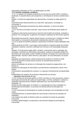 negociações efetuadas na CIT e as deliberações do CNS.
11.2. Controle, Avaliação e Auditoria
11.2.1. O cadastro de unidades prestadoras de serviços de saúde (UPS), completo e
atualizado, é requisito básico para programar a contratação de serviços assistenciais e
para
realizar o controle da regularidade dos faturamentos. Compete ao órgão gestor do
SUS
responsável pelo relacionamento com cada UPS, seja própria, contratada ou
conveniada, a
garantia da atualização permanente dos dados cadastrais, no banco de dados
nacional.
11.2.2. Os bancos de dados nacionais, cujas normas são definidas pelos órgãos do
MS,
constituem instrumentos essenciais ao exercício das funções de controle, avaliação e
auditoria. Por conseguinte, os gestores municipais e estaduais do SUS devem garantir
a
alimentação permanente e regular desses bancos, de acordo com a relação de dados,
informações e cronogramas previamente estabelecidos pelo MS e pelo CNS.
11.2.3. As ações de auditoria analítica e operacional constituem responsabilidades das
três
esferas gestoras do SUS, o que exige a estruturação do respectivo órgão de controle,
avaliação e auditoria, incluindo a definição dos recursos e da metodologia adequada
de
trabalho. É função desse órgão definir, também, instrumentos para a realização das
atividades, consolidar as informações necessárias, analisar os resultados obtidos em
decorrência de suas ações, propor medidas corretivas e interagir com outras áreas da
administração, visando o pleno exercício, pelo gestor, de suas atribuições, de acordo
com a
legislação que regulamenta o Sistema Nacional de Auditoria no âmbito do SUS.
11.2.4. As ações de controle devem priorizar os procedimentos técnicos e
administrativos
prévios à realização de serviços e à ordenação dos respectivos pagamentos, com
ênfase na
garantia da autorização de internações e procedimentos ambulatoriais ( tendo como
critério
fundamental a necessidade dos usuários ( e o rigoroso monitoramento da regularidade
e da
fidedignidade dos registros de produção e faturamento de serviços.
66 legislação estruturante do sus
11.2.5. O exercício da função gestora no SUS, em todos os níveis de governo, exige a
articulação permanente das ações de programação, controle, avaliação e auditoria; a
integração operacional das unidades organizacionais, que desempenham essas
atividades, no
âmbito de cada órgão gestor do Sistema; e a apropriação dos seus resultados e a
identificação de prioridades, no processo de decisão política da alocação dos
recursos.
11.2.6. O processo de reorientação do modelo de atenção e de consolidação do SUS
requer
o aperfeiçoamento e a disseminação dos instrumentos e técnicas de avaliação de
resultados
e do impacto das ações do Sistema sobre as condições de saúde da população,
priorizando
o enfoque epidemiológico e propiciando a permanente seleção de prioridade de
intervenção
 