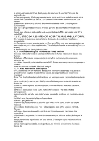 e a reprogramação contínua da alocação de recursos. O acompanhamento da
execução das
ações programadas é feito permanentemente pelos gestores e periodicamente pelos
respectivos Conselhos de Saúde, com base em informações sistematizadas, que
devem
possibilitar a avaliação qualitativa e quantitativa dessas ações. A avaliação do
cumprimento
das ações programadas em cada nível de governo deve ser feita em Relatório de
Gestão
Anual, cujo roteiro de elaboração será apresentado pelo MS e apreciado pela CIT e
pelo CNS.
12. CUSTEIO DA ASSISTÊNCIA HOSPITALAR E AMBULATORIAL
Os recursos de custeio da esfera federal destinados à assistência hospitalar e
ambulatorial,
conforme mencionado anteriormente, configuram o TFA, e os seus valores podem ser
executados segundo duas modalidades: Transferência Regular e Automática (Fundo a
Fundo)
e Remuneração por Serviços Produzidos.
12.1. Transferência Regular e Automática Fundo a Fundo
Consiste na transferência de valores diretamente do Fundo Nacional de Saúde aos
Fundos
Estaduais e Municipais, independente de convênio ou instrumento congênere,
segundo as
condições de gestão estabelecidas nesta NOB. Esses recursos podem corresponder a
uma ou
mais de uma das situações descritas a seguir.
12.1.1. Piso Assistencial Básico (PAB)
O PAB consiste em um montante de recursos financeiros destinado ao custeio de
procedimentos e ações de assistência básica, de responsabilidade tipicamente
municipal.
Esse Piso é definido pela multiplicação de um valor per capita nacional pela população
de
cada município (fornecida pelo IBGE), e transferido regular e automaticamente ao
Fundo de
Saúde ou conta especial dos municípios e, transitoriamente, ao Fundo Estadual,
conforme
condições estipuladas nesta NOB. As transferências do PAB aos estados
correspondem,
exclusivamente, ao valor para cobertura da população residente em municípios ainda
não
habilitados na forma desta Norma Operacional.
conass . progestores 67
O elenco de procedimentos custeados pelo PAB, assim como o valor per capita
nacional
único ( base de cálculo desse Piso ( são propostos pela CIT e votados no CNS.
Nessas
definições deve ser observado o perfil de serviços disponíveis na maioria dos
municípios,
objetivando o progressivo incremento desses serviços, até que a atenção integral à
saúde
esteja plenamente organizada, em todo o País. O valor per capita nacional único é
reajustado
com a mesma periodicidade, tendo por base, no mínimo, o incremento médio da
tabela de
 