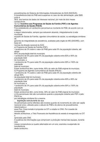procedimentos do Sistema de Informações Ambulatoriais do SUS (SIA/SUS).
A transferência total do PAB será suspensa no caso da não alimentação, pela SMS
junto à
SES, dos bancos de dados de interesse nacional, por mais de dois meses
consecutivos.
12.1.2. Incentivo aos Programas de Saúde da Família (PSF) e de Agentes
Comunitários de Saúde (PACS)
Fica estabelecido um acréscimo percentual ao montante do PAB, de acordo com os
critérios
a seguir relacionados, sempre que estiverem atuando, integradamente à rede
municipal,
equipes de Saúde da Família, agentes comunitários de saúde, ou estratégias similares
de
garantia da integralidade da assistência, avaliadas pelo órgão do MS (SAS/MS), com
base em
normas da direção nacional do SUS.
a) Programa de Saúde da Família (PSF):
• acréscimo de 3% sobre o valor do PAB para cada 5% da população coberta, até
atingir
60% da população total do município;
• acréscimo de 5% para cada 5% da população coberta entre 60% e 90% da
população total
do município; e
• acréscimo de 7% para cada 5% da população coberta entre 90% e 100% da
população
total do município.
Esses acréscimos têm, como limite, 80% do valor do PAB original do município.
b) Programa de Agentes Comunitários de Saúde (PACS):
• acréscimo de 1% sobre o valor do PAB para cada 5% da população coberta até
atingir 60%
da população total do município;
• acréscimo de 2% para cada 5% da população coberta entre 60% e 90% da
população total
do município; e
• acréscimo de 3% para cada 5% da população coberta entre 90% e 100% da
população
total do município.
Esses acréscimos têm, como limite, 30% do valor do PAB original do município.
c) Os percentuais não são cumulativos quando a população coberta pelo PSF e pelo
PACS ou
por estratégias similares for a mesma.
68 legislação estruturante do sus
Os percentuais acima referidos são revistos quando do incremento do valor per capita
nacional único, utilizado para o cálculo do PAB e do elenco de procedimentos
relacionados a
esse Piso. Essa revisão é proposta na CIT e votada no CNS. Por ocasião da
incorporação
desses acréscimos, o Teto Financeiro da Assistência do estado é renegociado na CIT
e
apreciado pelo CNS.
A ausência de informações que comprovem a produção mensal das equipes, durante
dois
meses consecutivos ou quatro alternados em um ano, acarreta a suspensão da
transferência
deste acréscimo.
 