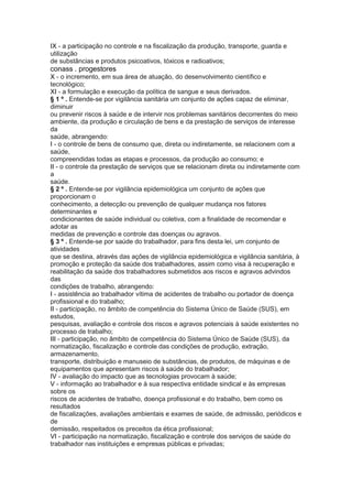 IX - a participação no controle e na fiscalização da produção, transporte, guarda e
utilização
de substâncias e produtos psicoativos, tóxicos e radioativos;
conass . progestores 23
X - o incremento, em sua área de atuação, do desenvolvimento científico e
tecnológico;
XI - a formulação e execução da política de sangue e seus derivados.
§ 1 º . Entende-se por vigilância sanitária um conjunto de ações capaz de eliminar,
diminuir
ou prevenir riscos à saúde e de intervir nos problemas sanitários decorrentes do meio
ambiente, da produção e circulação de bens e da prestação de serviços de interesse
da
saúde, abrangendo:
I - o controle de bens de consumo que, direta ou indiretamente, se relacionem com a
saúde,
compreendidas todas as etapas e processos, da produção ao consumo; e
II - o controle da prestação de serviços que se relacionam direta ou indiretamente com
a
saúde.
§ 2 º . Entende-se por vigilância epidemiológica um conjunto de ações que
proporcionam o
conhecimento, a detecção ou prevenção de qualquer mudança nos fatores
determinantes e
condicionantes de saúde individual ou coletiva, com a finalidade de recomendar e
adotar as
medidas de prevenção e controle das doenças ou agravos.
§ 3 º . Entende-se por saúde do trabalhador, para fins desta lei, um conjunto de
atividades
que se destina, através das ações de vigilância epidemiológica e vigilância sanitária, à
promoção e proteção da saúde dos trabalhadores, assim como visa à recuperação e
reabilitação da saúde dos trabalhadores submetidos aos riscos e agravos advindos
das
condições de trabalho, abrangendo:
I - assistência ao trabalhador vítima de acidentes de trabalho ou portador de doença
profissional e do trabalho;
II - participação, no âmbito de competência do Sistema Único de Saúde (SUS), em
estudos,
pesquisas, avaliação e controle dos riscos e agravos potenciais à saúde existentes no
processo de trabalho;
III - participação, no âmbito de competência do Sistema Único de Saúde (SUS), da
normatização, fiscalização e controle das condições de produção, extração,
armazenamento,
transporte, distribuição e manuseio de substâncias, de produtos, de máquinas e de
equipamentos que apresentam riscos à saúde do trabalhador;
IV - avaliação do impacto que as tecnologias provocam à saúde;
V - informação ao trabalhador e à sua respectiva entidade sindical e às empresas
sobre os
riscos de acidentes de trabalho, doença profissional e do trabalho, bem como os
resultados
de fiscalizações, avaliações ambientais e exames de saúde, de admissão, periódicos e
de
demissão, respeitados os preceitos da ética profissional;
VI - participação na normatização, fiscalização e controle dos serviços de saúde do
trabalhador nas instituições e empresas públicas e privadas;
 