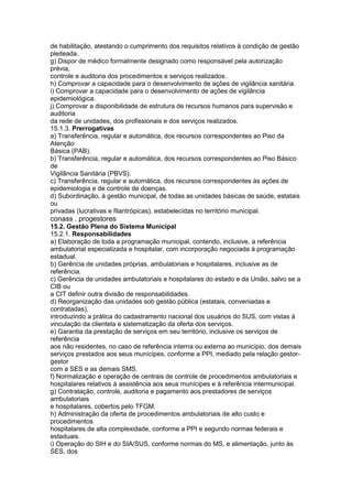 de habilitação, atestando o cumprimento dos requisitos relativos à condição de gestão
pleiteada.
g) Dispor de médico formalmente designado como responsável pela autorização
prévia,
controle e auditoria dos procedimentos e serviços realizados.
h) Comprovar a capacidade para o desenvolvimento de ações de vigilância sanitária.
i) Comprovar a capacidade para o desenvolvimento de ações de vigilância
epidemiológica.
j) Comprovar a disponibilidade de estrutura de recursos humanos para supervisão e
auditoria
da rede de unidades, dos profissionais e dos serviços realizados.
15.1.3. Prerrogativas
a) Transferência, regular e automática, dos recursos correspondentes ao Piso da
Atenção
Básica (PAB).
b) Transferência, regular e automática, dos recursos correspondentes ao Piso Básico
de
Vigilância Sanitária (PBVS).
c) Transferência, regular e automática, dos recursos correspondentes às ações de
epidemiologia e de controle de doenças.
d) Subordinação, à gestão municipal, de todas as unidades básicas de saúde, estatais
ou
privadas (lucrativas e filantrópicas), estabelecidas no território municipal.
conass . progestores 75
15.2. Gestão Plena do Sistema Municipal
15.2.1. Responsabilidades
a) Elaboração de toda a programação municipal, contendo, inclusive, a referência
ambulatorial especializada e hospitalar, com incorporação negociada à programação
estadual.
b) Gerência de unidades próprias, ambulatoriais e hospitalares, inclusive as de
referência.
c) Gerência de unidades ambulatoriais e hospitalares do estado e da União, salvo se a
CIB ou
a CIT definir outra divisão de responsabilidades.
d) Reorganização das unidades sob gestão pública (estatais, conveniadas e
contratadas),
introduzindo a prática do cadastramento nacional dos usuários do SUS, com vistas à
vinculação da clientela e sistematização da oferta dos serviços.
e) Garantia da prestação de serviços em seu território, inclusive os serviços de
referência
aos não residentes, no caso de referência interna ou externa ao município, dos demais
serviços prestados aos seus munícipes, conforme a PPI, mediado pela relação gestor-
gestor
com a SES e as demais SMS.
f) Normalização e operação de centrais de controle de procedimentos ambulatoriais e
hospitalares relativos à assistência aos seus munícipes e à referência intermunicipal.
g) Contratação, controle, auditoria e pagamento aos prestadores de serviços
ambulatoriais
e hospitalares, cobertos pelo TFGM.
h) Administração da oferta de procedimentos ambulatoriais de alto custo e
procedimentos
hospitalares de alta complexidade, conforme a PPI e segundo normas federais e
estaduais.
i) Operação do SIH e do SIA/SUS, conforme normas do MS, e alimentação, junto às
SES, dos
 