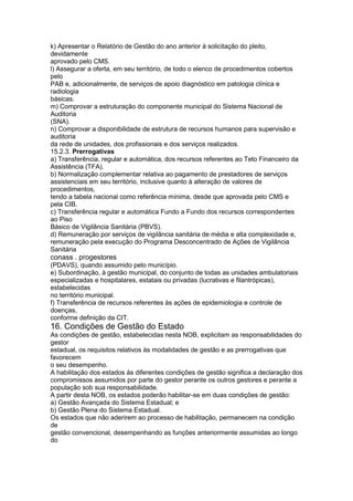 k) Apresentar o Relatório de Gestão do ano anterior à solicitação do pleito,
devidamente
aprovado pelo CMS.
l) Assegurar a oferta, em seu território, de todo o elenco de procedimentos cobertos
pelo
PAB e, adicionalmente, de serviços de apoio diagnóstico em patologia clínica e
radiologia
básicas.
m) Comprovar a estruturação do componente municipal do Sistema Nacional de
Auditoria
(SNA).
n) Comprovar a disponibilidade de estrutura de recursos humanos para supervisão e
auditoria
da rede de unidades, dos profissionais e dos serviços realizados.
15.2.3. Prerrogativas
a) Transferência, regular e automática, dos recursos referentes ao Teto Financeiro da
Assistência (TFA).
b) Normalização complementar relativa ao pagamento de prestadores de serviços
assistenciais em seu território, inclusive quanto à alteração de valores de
procedimentos,
tendo a tabela nacional como referência mínima, desde que aprovada pelo CMS e
pela CIB.
c) Transferência regular e automática Fundo a Fundo dos recursos correspondentes
ao Piso
Básico de Vigilância Sanitária (PBVS).
d) Remuneração por serviços de vigilância sanitária de média e alta complexidade e,
remuneração pela execução do Programa Desconcentrado de Ações de Vigilância
Sanitária
conass . progestores 77
(PDAVS), quando assumido pelo município.
e) Subordinação, à gestão municipal, do conjunto de todas as unidades ambulatoriais
especializadas e hospitalares, estatais ou privadas (lucrativas e filantrópicas),
estabelecidas
no território municipal.
f) Transferência de recursos referentes às ações de epidemiologia e controle de
doenças,
conforme definição da CIT.
16. Condições de Gestão do Estado
As condições de gestão, estabelecidas nesta NOB, explicitam as responsabilidades do
gestor
estadual, os requisitos relativos às modalidades de gestão e as prerrogativas que
favorecem
o seu desempenho.
A habilitação dos estados às diferentes condições de gestão significa a declaração dos
compromissos assumidos por parte do gestor perante os outros gestores e perante a
população sob sua responsabilidade.
A partir desta NOB, os estados poderão habilitar-se em duas condições de gestão:
a) Gestão Avançada do Sistema Estadual; e
b) Gestão Plena do Sistema Estadual.
Os estados que não aderirem ao processo de habilitação, permanecem na condição
de
gestão convencional, desempenhando as funções anteriormente assumidas ao longo
do
 